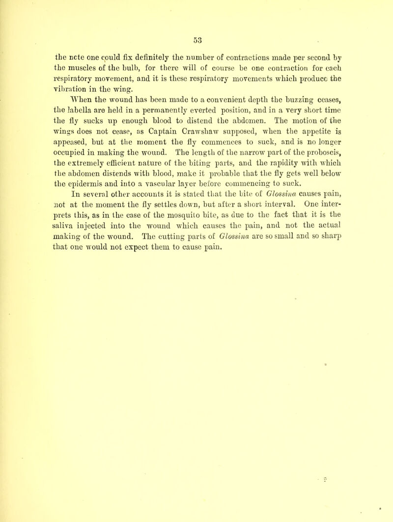 the note one could fix definitely tlie number of contractions made per second by the muscles of the bulb, for there will of course be one contraction for each respiratory movement, and it is these respiratory movements which produce the vibration in the wing. When the wound has been made to a convenient depth the buzzing ceases, the labella are held in a permanently everted position, and in a very short time the fly sucks up enough blood to distend the abdomen. The motion of the wings does not cease, as Captain Crawsliaw supposed, when the appetite is appeased, but at the moment the fly commences to suck, and is no longer occupied in making the wound. The length of the narrow part of tlie proboscis, the extremely efficient nature of the biting parts, and the rapidity with which the abdomen distends with blood, make it probable that the fly gets well below the epidermis and into a vascular layer before commencing to suck. In several other accounts it is stated that the bite of Glossina causes pain, not at the moment the fly settles down, but after a short interval. One inter- prets this, as in the case of the mosquito bite, as due to the fact that it is the saliva injected into the wound which causes the pain, and not the actual making of the wTound. The cutting parts of Glossina are so small and so sharp that one would not expect them to cause pain.
