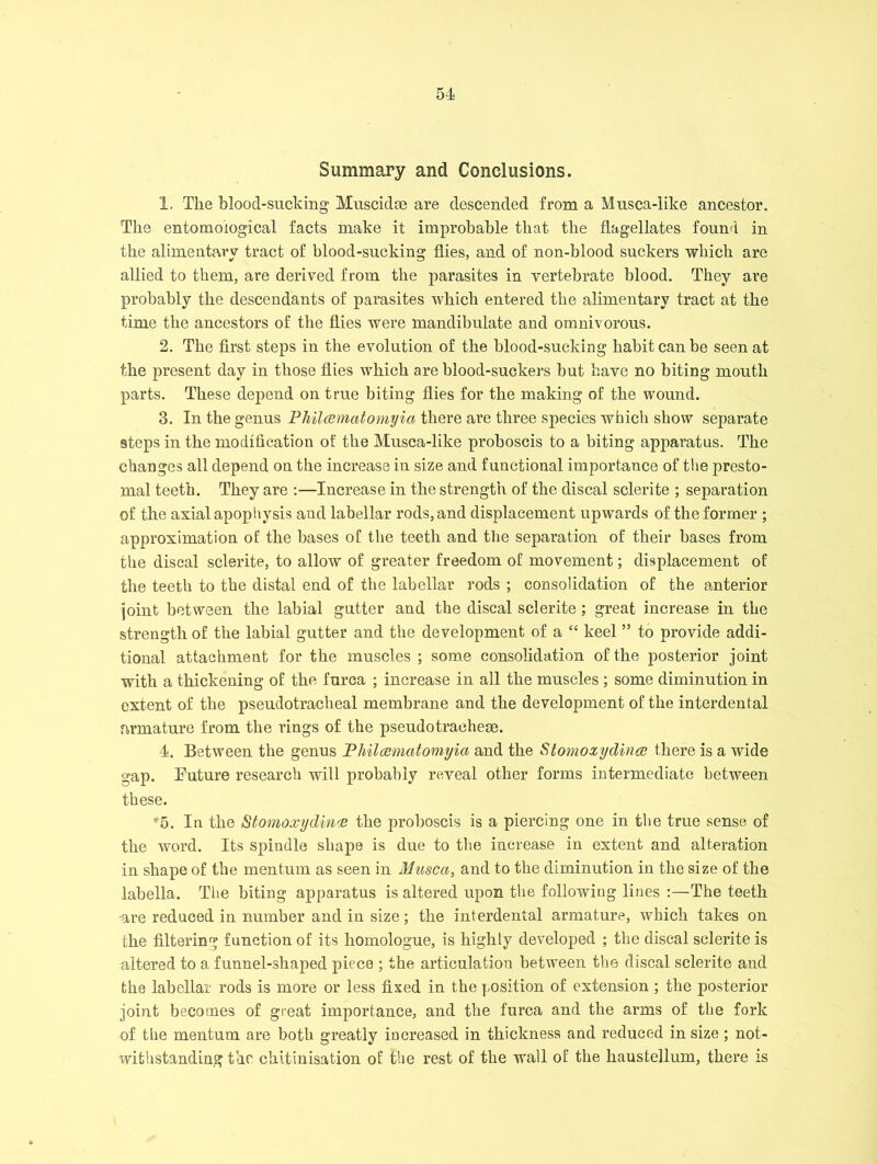 Summary and Conclusions. 1. The blood-sucking Muscidce are descended from a Musca-like ancestor. The entomological facts make it improbable that the flagellates found in the alimentary tract of blood-sucking flies, and of non-blood suckers which are allied to them, are derived from the parasites in vertebrate blood. They are probably the descendants of parasites which entered the alimentary tract at the time the ancestors of the flies were mandibulate and omnivorous. 2. The first steps in the evolution of the blood-sucking habit can be seen at the present day in those flies which are blood-suckers but have no biting mouth parts. These depend on true biting flies for the making of the wound. 3. In the genus Philcematomyici there are three species which show separate steps in the modification of the Musca-like proboscis to a biting apparatus. The changes all depend on the increase in size and functional importance of the presto- mal teeth. They are :—Increase in the strength of the discal sclerite ; separation of the axial apophysis and labellar rods, and displacement upwards of the former ; approximation of the bases of the teeth and the separation of their bases from the discal sclerite, to allow of greater freedom of movement; displacement of the teeth to the distal end of the labellar rods ; consolidation of the anterior joint between the labial gutter and the discal sclerite; great increase in the strength of the labial gutter and the development of a “ keel ” to provide addi- tional attachment for the muscles ; some consolidation of the posterior joint with a thickening of the furca ; increase in all the muscles ; some diminution in extent of the pseudotracheal membrane and the development of the interdental firmature from the rings of the pseudotraehem. 4. Between the genus Pliilaematomyia and the Stomoxydince there is a wide gap. Future research will probably reveal other forms intermediate between these. 5. In the titomoxydinv the proboscis is a piercing one in the true sense of the word. Its spindle shape is due to the increase in extent and alteration in shape of the men turn as seen in Musca, and to the diminution in the size of the labella. The biting apparatus is altered upon the following lines :—The teeth •are reduced in number and in size; the interdental armature, which takes on the filtering function of its homologue, is highly developed ; the discal sclerite is altered to a funnel-shaped piece ; the articulation between the discal sclerite and the labellar rods is more or less fixed in the position of extension ; the posterior joint becomes of great importance, and the furca and the arms of the fork of the raentum are both greatly increased in thickness and reduced in size; not- withstanding the chitinisation of the rest of the wall of the haustellum, there is