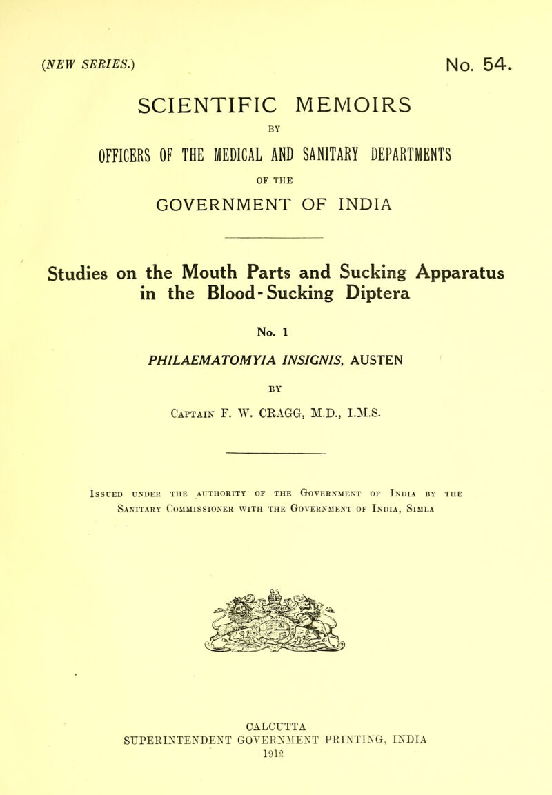 SCIENTIFIC MEMOIRS BY OFFICERS OF THE MEDICAL AND SANITARY DEPARTMENTS OF THE GOVERNMENT OF INDIA Studies on the Mouth Parts and Sucking Apparatus in the Blood - Sucking Diptera No. 1 PHILAEMATOMYIA INSIGNIS, AUSTEN BY Captain F. W. CEAGG, M.D., I.M.S. Issued under the authority of the Government of India by the Sanitary Commissioner with the Government of India, Simla CALCUTTA SUPERIATEXDE^'T GOYEEXMEAT PEIXTIXG, IXDIA 1912