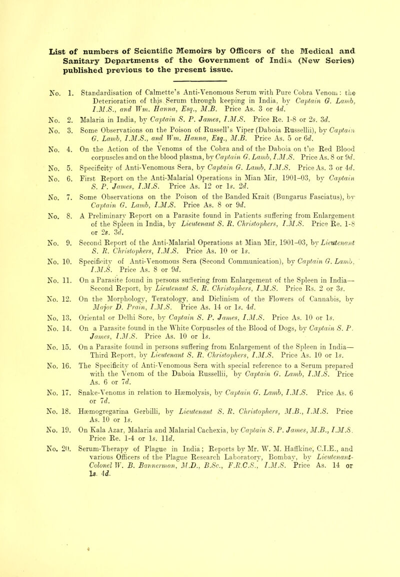 List of numbers of Scientific Memoirs by Officers of the Medical and Sanitary Departments of the Government of India (New Series) published previous to the present issue. No. 1. Standardisation of Calmette’s Anti-Venomous Serum with Pure Cobra Venom : the Deterioration of this. Serum through keeping in India, by Captain G. Lamb^ and TTb/;. Hanna, Esq., M.B. Price As. 3 or 4c?. No. 2. Malaria in India, by Captain S. P. James, I.M.S. Price Re. 1-8 or 2s. 3c?. No. 3. Some Observations on the Poison of Russell’s Viper (Daboia Russellii), by Captain G. Lamb, I.M.S., and Wm. Hanna, Esq., M.B. Price As. 5 or 6c?. No. 4. On the Action of the Venoms of the Cobra and of the Daboia on t’le Red Blood corpuscles and on the blood plasma, by Captain G. Lamb, I.M.S. Price As. 8 or 9c?. No. 5. Specificity of Anti-Venomous Sera, by Captain G. Lamb, I.M.S. Price As. 3 or 4c?. No. 6. First Report on the Anti-Malarial Operations in Mian Mir, 1901-03, by Captain S. P. James, I.M.S. Price As. 12 or Is. 2c?. No. 7. Some Observations on the Poison of the Banded Krait (Bungarus Fasciatus), bv Captain G. Lamb, I.M.S. Price As. 8 or 9c?. No. 8. A Preliminary Report on a Parasite found in Patients suffering from Enlargement of the Spleen in India, by Lieutenant S. R. Christophers, I.M.S. Price Re. 1-8 or 2s. 3c?. No. 9. Second Report of the Anti-Malarial Operations at Mian Mir, 1901-03, \>j Lieutenant S. R. Christophers, I.M.S. Price As. 10 or Is. No. 10. Specificity of Anti-Venomous Sera (Second Communication), by Captain G. Lamb, I.iM.S. Price As. 8 or 9c?. On a Parasite found in persons suffering from Enlargement of the Sj^leen in India— Second Report, by Lieutenant S. R. Christophers, I.M.S. Price Rs. 2 or 3s. On the Morphology, Teratology, and Diclinism of the Flowers of Cannabis, bv Major D. Prain, I.M.S. Price As. 14 or Is. 4c?. Oriental or Delhi Sore, by Captain S. P. James, I.M.S. Price As. 10 or Is. On a Parasite found in the MTiite Corpuscles of the Blood of Dogs, by Captain S. P. James, l.M.S. Price As. 10 or Is. On a Parasite found in persons suffering from Enlargement of the Sj^leen in India— Third Report, by Lieutenant S. R. Christophers, I.M.S. Price As. 10 or Is. The Specificity of Anti-Venomous Sera with special reference to a Serum j:)repared with the Venom of the Daboia Russellii, by Captain G. Lamb, I.3I.S. Price As. 6 or 7c?. Snake-Venoms in relation to Haemolysis, by Capdain G. Lamb, I.M.S. Price As. 6 or 7c?. Hsemogregarina Gerbilli, by Lieutenant S. R. Christophers, M.B., I.M.S. Price As. 10 or Is. On Kala Azar, Malaria and Malarial Cachexia, by Captain S. P. James, M.B., I.M.S. Price Re. 1-4 or Is. 11c?. Serum-Therapy of Plague in India; Reports by Mr. W. M. Haffkine, C.I.E., and various Officers of the Plague Research Laboratory, Bombay, by Lieutenant- Colonel IF. B. Bannerman, M.D., B.Sc., F.R.C.S., I.M.S. Price As. 14 or Is. id. No. 11. No. 12. No. 13. No. 14. No. 15. No. 16. No. 17. No. 18. No. 19. No. 20.