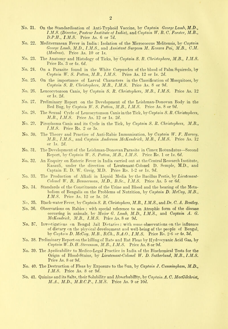 No. 21. On the Standardisation of Anti-Typhoid Vaccine, by Captain George Lamh,M.D.y I.M.S. (Director, Pasteur Institute of India), and Captain W. B. C. Forster, M.B., D.P.H., I.M.S. Price As. 6 or Id. No. 22. Mediterranean Fever in India: Isolation of the Micrococcus Melitensis, by Captain George Lamb, M.D., I.M.S., and Assistant Surgeon M. Kesava Pai, M.B., C.M. (Madras). Price As. 10 or Is. No. 23. The Anatomy and Histology of Ticks, by Captain S. R. Christophers, M.B., I.M.S. Price Rs. 3 or 4s. 6d. No. 24. On a Parasite found in the White Corpuscles of the blood of Palm Squirrels, by Captain W. S. Patton, M.B., I.M.S. Price As. 12 or Is. 2d. No. 25. On the importance of Larval Characters in the Classification of Mosquitoes, by Captain S. R. Christophers, M.B., I.M.S. Price As. 8 or 9d. No. 26. Leucocytozoon Canis, by Captain S. R. Christophers, M.B., I.M.S. Price As. 12 or is. 2d. No. 27. Preliminary Report on the Development of the Leishman-Donovan Body in the Bed Bug, by Captain IF. S. Patton, M.B., I.M.S. Price As. 8 or 9d. No. 28. The Sexual Cycle of Leucocytozoon Canis in the Tick, by Captain S. R. Christophers, M.B., I.M.S. Price As. 12 or Is. 2d. No. 29. Piroplasma Canis and its Cycle in the Tick, by Captain S. R. Christophers, M.B., I.M.S. Price Rs. 2 or 3s. No. 30. The Theory and Practice of Anti-Rabic Immunisation, by Captain IF. F. Harvey, M.B., I.M.S., and Captain Anderson McKendrich, M.B., I.M.S. Price As. i2 or Is. 2d. No. 31. The Development of the Leishman-Donovan Parasite in Cimex Rotundatus—Second Report, by Captain IF. S. Patton, M.B., I.M.S. Price Re. 1 or Is. 6d. No. 32. An Enquiry on Enteric Fever in India carried out at the Central Research Institute, Kasauli, under the direction of Lieutenant-Colonel D. Semple, M.D., and Captain E. D. W. Greig, M.D. Price Re. 1-2 or Is. 9d. No. 33. The Production of Alkali in Liquid Media by the Bacillus Pestis, by Lieutenant- Colonel IF. B. Bannerman, M.D., B.Sc., I.M.S. Price As. 5 or 6d. No. 34. Standards of the Constituents of the Urine and Blood and the bearing of the Meta- bolism of Bengalis on the Problems of Nutrition, by Captain D. McCay, M.B., I.M.S. Price As. 12 or Is. 2d. No. 35. Black-water Fever, by Captain S. R. Christophers, M.B., I.M.S., and Dr. C. A. Bentley. No. 36. Observations on Rabies : with special reference to an Atrophic form of the disease occurring in animals, by Major G. Lamb, M.D., I.M.S., and Captain A. G. McKendrich, M.B., I.M.S. Price As. 8 or 9d. No. 37. Investigations on Bengal .Tail Dietaries ; with some observations on the infiuence of dietary on the physical development and well-being of the people of Bengal, by Captain D. McCay, M.B., B.Ch., B.A.O., I.M.S. Price Rs. 2-6 or 4s. 3d. No. 38. Preliminary Report on the killing of Rats and Rat Fleas by Hydrocyanic Acid Gas, by Cajjtain IF. D. H. Stevenson, M.B., I.M.S. Price As. 8 or 9d. No. 39. The Apnlicability to Medico-Legal Practice in India of the Biochemical Tests for the Origin of Blood-Stains, by Lieutenant-Colonel IF. D. Sutherland, M.B., I.M.S. Price As. 8 or 9d. No. 40. The Destruction of Fleas by Exposure to the Sun, by Captain J. Cunningham, M.D., I.M.S. Price As. 8 or 9d. No. 41. Quinine and its Salts, their Solubilitv and Absorbability-, by Captain A. C. MacGilchrist, M.A., M.D., M.R.C.P., I.3I.S. Price As. 9 or lOd.