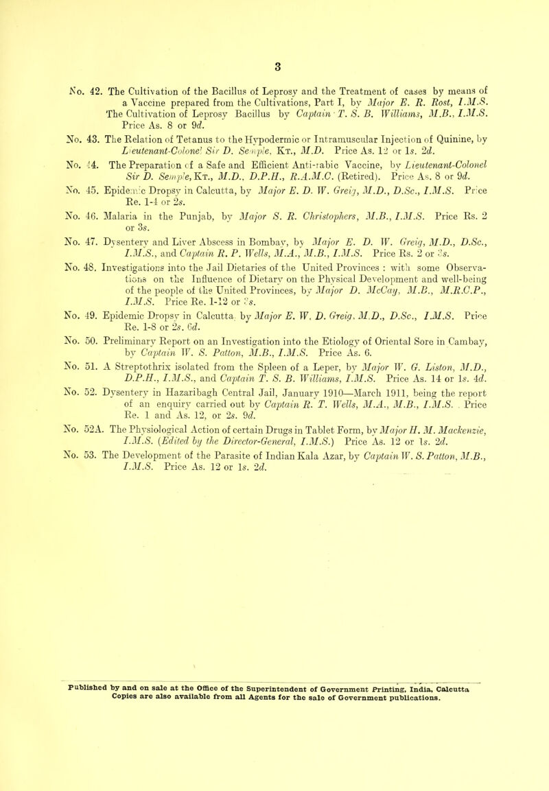 No. 42. The Cultivation of the Bacillu.s of Leprosy and the Treatment of cases by means of a Vaccine prepared from the Cultivations, Part I, by Major E. R. Rost, I.M.S. The Cultivation of Leprosy Bacillus by Captain -T. S. B. Williams, M.B., I.M.S. Price As. 8 or 9d. No. 43. The Relation of Tetanus to the H}^odermic or Intramuscular Injection of Quinine, by Lieutenant-Colone^ Sir D. Semple, Kt., M.D. Price As. 12 or Is. 2d. No. 44. The Preparation cf a Safe and Efficient Anti-iabic Vaccine, hy Lieutenant-Colonel Sir D. Semple, Kt., 31.D., D.P.H., R.A.31.C. (Retired). Price As. 8 or 9d. No. 45. Epidem'c Dropsy in Calcutta, by 3Iajor E. D. IF. Greig, 31.D., D.Sc., 1.31.S. Price Re. 1-4 or 2s. No. 46. Malaria in the Punjab, by 31ajor S. R. Christophers, 31.B., I.3I.S. Price Rs. 2 or 3s. No. 47. Dysentery and Liver Abscess in Bombay, by 3Iajor E. D. IF. Greig, 3I.D., D.Sc., I.3I.S., and Captain R. P. Wills, 31.A., 31.B., I.31.S. Price Rs. 2 or 3s. No. 48, Investigations into the Jail Dietaries of the United Provinces : with some Observa- tions on the Influence of Dietary on the Physical Development and well-being of the people of the United Provinces, by 3Iajor D. 31cCay, 31.B., 31.R.C.P., I.31.S. Price Re. 1-12 or 3s. No. 49. Epidemic Dropsy in Calcutta, by 31ajor E. IF. D. Greig, 31.D., D.Sc., I.M.S. Price Re. 1-8 or 2s. 6d. No. 50. Preliminary Report on an Investigation into the Etiology of Oriental Sore in Cambay, by Captain IF. S. Patton, 31.B., I.M.S. Price As. 6. No. 51. A Streptothrix isolated from the Spleen of a Leper, by 3Iajor IF. G. Liston, 31.D., D.P.H., I.31.S., and Captain T. S. B. WGllianis, I.31.S. Price As. 14 or Is. 3d. No. 52. Dysentery in Hazaribagh Central Jail, January 1910—March 1911, being the report of an enquiry carried out by Captain R. T. Wills, 31.A., M.B., I.3I.S. . Price Re. 1 and As. 12, or 2s. 9d. No. 52A. The Physiological Action of certain Drugs in Tablet Form, by 31ajor H. 31. 3Iackenzie, 1.31.5. [Edited hy the Director-General, I.3I.S.) Price As. 12 or Is. 2d. No. 53. The Development of the Parasite of Indian Kala Azar, by Captain IF. S. Patton, 3I.B., 1.31.5. Price As. 12 or Is. 2d. Published by and on sale at the Office of the Superintendent of Government Printing, India, Calcutta Copies are also available 0*om all Agents for the sale of Government publications.