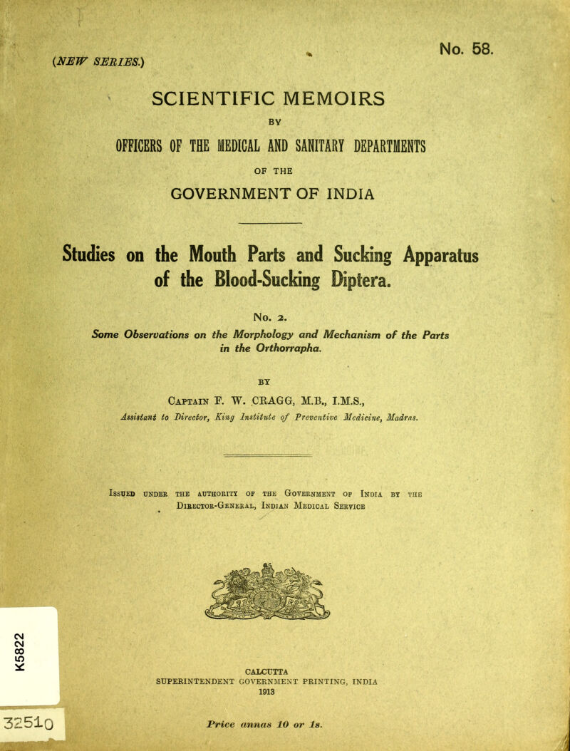 K5822 32510 SCIENTIFIC MEMOIRS BY OFFICERS OF THE MEDICAL AND SANITARY DEPARTMENTS OF THE GOVERNMENT OF INDIA Studies on the Mouth Parts and Sucking Apparatus of the Blood-Sucking Diptera. No. 2. Some Observations on the Morphology and Mechanism of the Parts in the Orthorrapha. BY Captain F. W. CEAGG, M.B., Assistant to Director, King Institute of Preventive Medicine, Madras. Issued under the authority of the Government of India by the Director-General, Indian Medical Service CALCUTTA SUPERINTENDENT GOVERNMENT PRINTING, INDIA 1913 Price annas 10 or Is.