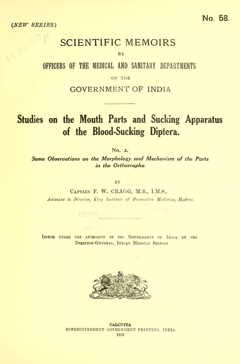 SCIENTIFIC MEMOIRS BY OFFICERS OF THE MEDICAL AND SANITARY DEPARTMENTS OF THE GOVERNMENT OF INDIA Studies on the Mouth Parts and Sucking Apparatus of the Blood-Sucking Diptera. No. 2. Some Observations on the Morphology and Mechanism of the Parts in the Orthorrapha. BY Captain F. W. CBAGG, M.B., Assistant to Director, King Institute of Preventive Medicine, Madras. Issued under the authority of the Government of India by the Director-General, Indian Medical Service CALCUTTA SUPERINTENDENT GOVERNMENT PRINTING, INDIA 1913