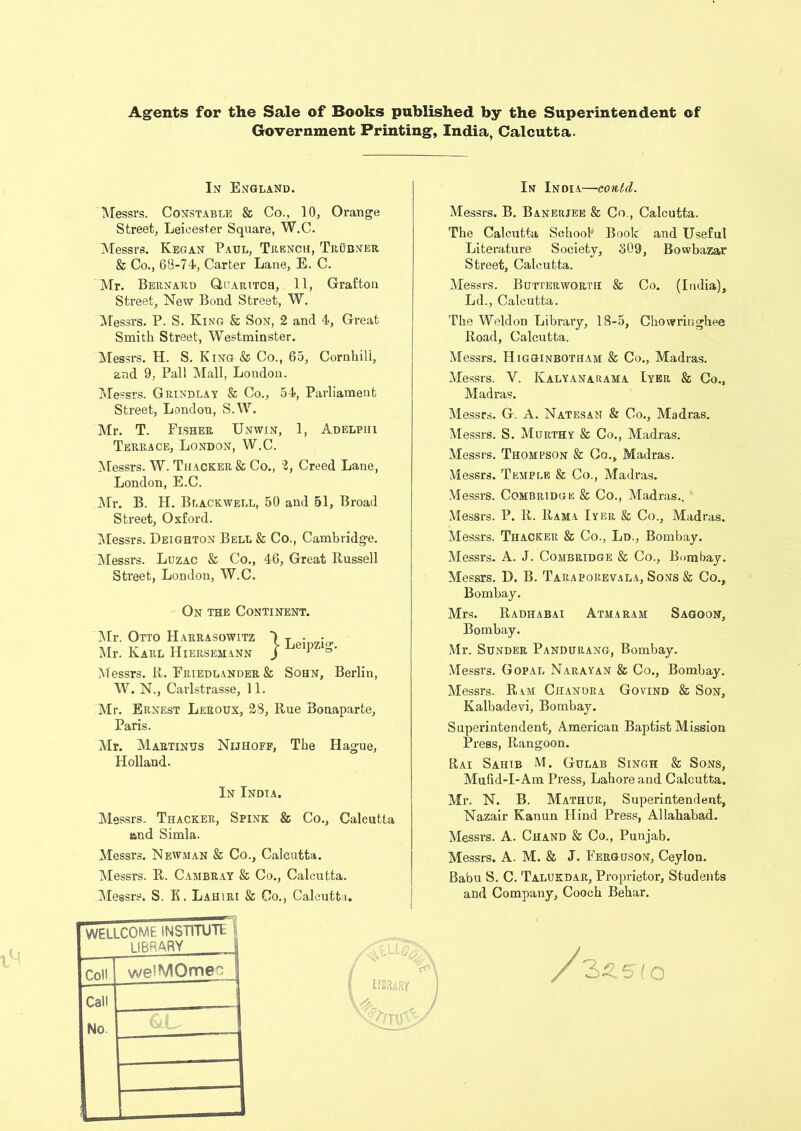 Agents for the Sale of Books published by the Superintendent of Government Printing, India, Calcutta. In England. In India—eontd. Messrs. Constable & Co., 10, Orange Street, Leicester Square, W.C. Messrs. Kegan Paul, Trench, Trubner & Co., 68-74-, Carter Lane, E. C. Mr. Bernard Quaritch, 11, Grafton Street, New Bond Street, W. Messrs. P. S. King & Son, 2 and 4, Great Smith Street, Westminster. Messrs. H. S. King & Co., 65, Cornhili, and 9, Pall Mall, Loudon. Messrs. Grindlay & Co., 54, Parliament Street, London, S.W. Mr. T. Fisher Unwin, 1, Adelphi Terrace, London, W.C. Messrs. W. Thacker & Co., 2, Creed Lane, London, E.C. Mr. B. H. Blackwell, 50 and 51, Broad Street, Oxford. Messrs. Deighton Bell & Co., Cambridge. Messrs. Luzac & Co., 46, Great Russell Street, London, W.C. On the Continent. Mr. Otto Harrasowitz T ,• • Mr. Karl IIiersemann j ^ Messrs. R. Friedlander & Sohn, Berlin, W. N., Carlstrasse, 11. Mr. Ernest Leroux, 28, Rue Bonaparte, Paris. Mr. Martinus Nijhoff, The Hague, Holland. In India. Messrs. Thacker, Spink & Co., Calcutta and Simla. Messrs. Newman & Co., Calcutta. Messrs. R. Cambray & Co., Calcutta. Messrs. S. K. Lahiri & Co., Calcutta. WELLCOME INSTITUTE library Coll welMOme^: | Call No. iisiURr ,< Messrs. B. Banerjee & Co., Calcutta. The Calcutta School' Book and Useful Literature Society, 809, Bowbazar Street, Calcutta. Messrs. Butterworth & Co. (India), Ld., Calcutta. The Weldon Library, 18-5, Chowriughee Road, Calcutta. Messrs. Higginbotham & Co., Madras. Messrs. V. Kalyanarama Iyer & Co., Madras. Messrs. G. A. Natesan & Co., Madras. Messrs. S. Murthy & Co., Madras. Messrs. Thompson & Co., Madras. Messrs. Temple & Co., Madras. Messrs. Combridge & Co., Madras.. Messrs. P. R. Rama Iyer & Co., Madras. Messrs. Thacker & Co., Ld., Bombay. Messrs. A. J. Combridge & Co., Bombay. Messrs. D. B. Taraporevala, Sons & Co., Bombay. Mrs. Radhabai Atm a ram Sagoon, Bombay. Mr. Sunder Pandurang, Bombay. Messrs. Gopal Narayan & Co., Bombay. Messrs. Ram Chandra Govind & Son, Kalbadevi, Bombay. Superintendent, American Baptist Mission Press, Rangoon. Rai Sahib M. Gulab Singh & Sons, Mufid-I-Am Press, Lahore and Calcutta. Mr. N. B. Mathur, Superintendent, Nazair Kanun Hind Press, Allahabad. Messrs. A. Chand & Co., Punjab. Messrs. A. M. & J. Ferguson, Ceylon. Babu S. C. Talukdar, Proprietor, Students and Company, Cooch Behar. / 3£5(0
