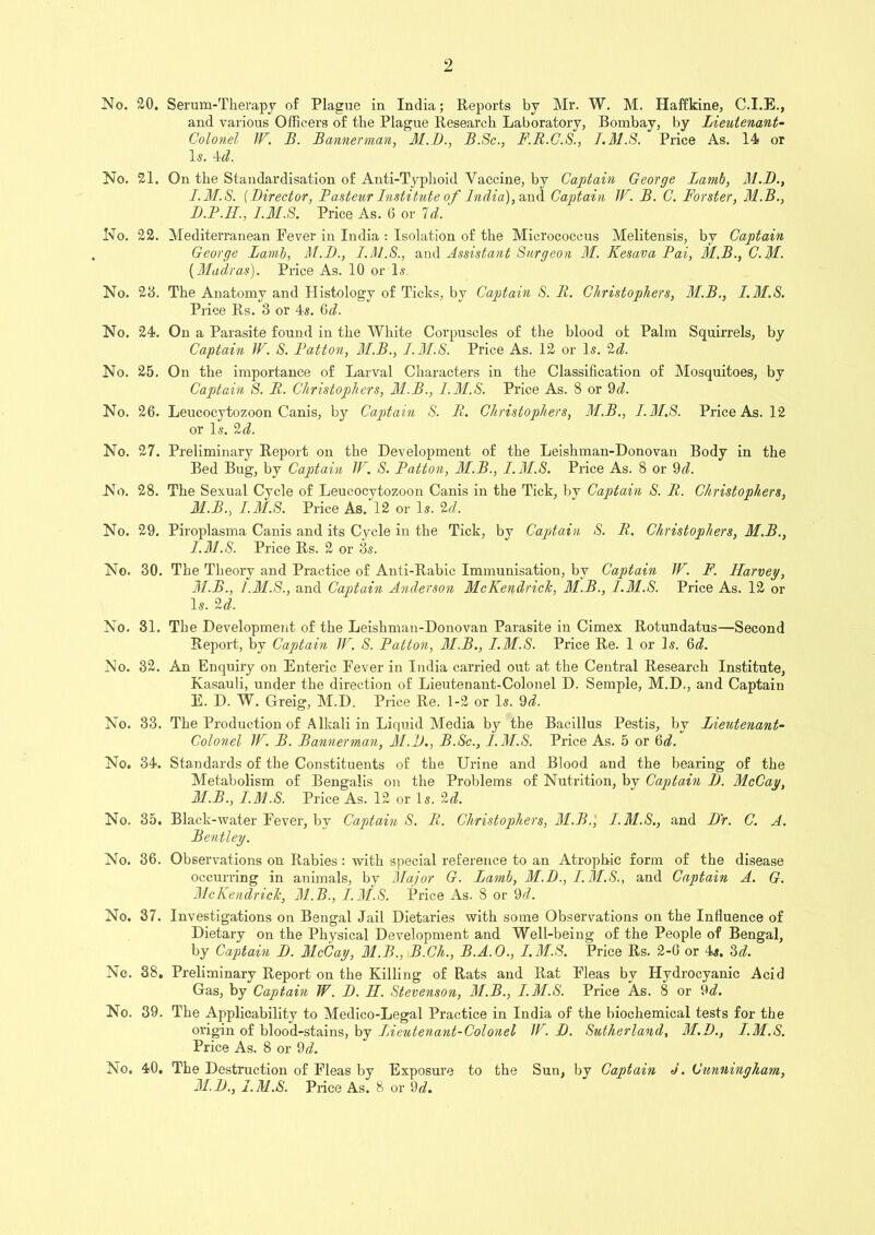 No. 20. Serum-Therapy of Plague in India; Reports by Mr. W. M. Haffkine, C.I.E., and various Officerg of the Plague Research Laboratory, Bombay, by Lieutenant- Colonel JF. B. Bannerman, M.B., B.Sc., F.R.C.S., T.M.8. Price As. 14 or Is. 4cl. No. 21. On the Standardisation of Anti-Typhoid Vaccine, by Captain George Lamb, M.D., I.M.S. (Director, Pasteur Institute of India), and Captain IF. B. C. Forster, M.B., B.P.H., I.M.S. Price As. 6 or Id. No. 22. Mediterranean Fever in India : Isolation of the Micrococcus Melitensis, bv Captain George Lamb, M.D., I.M.S., and Assistant Surgeon M. Kesava Pai, M.B., C.M. [Madras). Price As. 10 or Is. No. 2‘6. The Anatomy and Histology of Ticks, by Captain S. II. Christophers, 31.B., I.M.S. Price Rs. 3 or 4s. §d. No. 24. On a Parasite found in the White Corpuscles of the blood ol Palm Squirrels, by Captain IF. S. Patton, 3I.B., I.M.S. Price As. 12 or Is. 2d. No. 25. On the importance of Larval Characters in the Classification of Mosquitoes, by Captain S. It. Christophers, 31.B., I.M.S. Price As. 8 or 9d. No. 26. Leucocytozoon Canis, by Captain S. It. Christophers, 31.B., I.M.S. Price As. 12 or Is. 2d. No. 27. Preliminary Report on the Development of the Leishman-Donovan Body in the Bed Bug, by Captain IF. S. Patton, 31.B., I.M.S. Price As. 8 or 9d. No. 28. The Sexual Cycle of Leucocytozoon Canis in the Tick, by Captain S. R. Christophers, M.B., I.M.S. Price As. 12 or Is. 2d. No. 29. Piroplasma Canis and its Cycle in the Tick, by Captain S. R. Christophers, M.B., I.M.S. Price Rs. 2 or 3s. No. 30. The Theory and Practice of Anti-Rabic Immunisation, by Captain IF. F. Ilarvey, 31.B., 1.31.S., and Captain Anderson 31cKendrick, 31.B., I.M.S. Price As. 12 or Is. 2d. No. 31. The Development of the Leishman-Donovan Parasite in Cimex Rotundatus—Second Report, by Captain IF. S. Patton, 3I.B., I.M.S. Price Re. 1 or Is. 6d. No. 32. An Enquiry on Enteric Fever in India carried out at the Central Research Institute, Kasauli, under the direction of Lieutenant-Colonel D. Semple, M.D., and Captain E. D. W. Greig, M.D. Price Re. 1-2 or Is. 9d. No. 33. The Production of Alkali in Liquid Media by the Bacillus Pestis, by Lieutenant- Colonel IF. B. Bannerman, Ml)., B.Sc., I.M.S. Price As. 5 or 6d. No. 34. Standards of the Constituents of the Urine and Blood and the bearing of the Metabolism of Bengalis on the Problems of Nutrition, by Captain 1). 31cCay, 31.B., I.M.S. Price As. 12 or Is. 2d. No. 35. Black-water Fever, by Captain S. R. Christophers, 3I.B.', I.M.S., and Dr. C. A. Bentley. No. 36. Observations on Rabies: with special reference to an Atrophic form of the disease occurring in animals, by 31ajor G. Lamb, 31.D., I.M.S., and Captain A. G. 31cKendrick, 31.B., I.M.S. Price As. 8 or 9d. No. 37. Investigations on Bengal Jail Dietaries with some Observations on the Influence of Dietary on the Physical Development and Well-being of the People of Bengal, by Captain D. FlcCay, 31.B., B.Gh., B.A.O., I.M.S. Price Rs. 2-0 or 4s. 3d. No. 38. Preliminary Report on the Killing of Rats and Rat Fleas by Hydrocyanic Acid Gas, by Captain W. D. H. Stevenson, 31.B., I.M.S. Price As. 8 or 9d. No. 39. The Applicability to Medico-Legal Practice in India of the biochemical tests for the origin of blood-stains, by Lieutenant-Colonel IF. D. Sutherland, 31.D., I.M.S. Price As. 8 or 9d. No. 40. The Destruction of Fleas by Exposure to the Sun, by Captain J. Cunningham, 31.D., I.M.S. Price As. 8 or 9d.