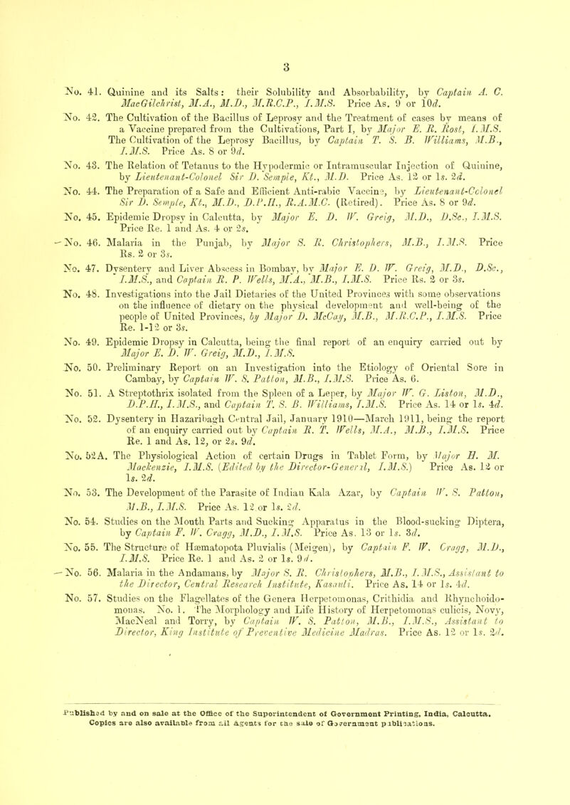 No. 41. Quinine and its Salts: their Solubility and Absorbability, by Captain A. C. Mac Gilchrist, M.A., M.D., 31.R.C.P., I.M.S. Price As. 9 or l(h£. No. 42. The Cultivation of the Bacillus of Leprosy and the Treatment of cases by means of a Vaccine prepared from the Cultivations, Part I, by Major E. R. Host, i.M.S. The Cultivation of the Leprosy Bacillus, by Captain T. S. B. Williams, M.B., I. M.S. Price As. S or 9cl. No. 48. The Relation of Tetanus to the Hypodermic or Intramuscular Injection of Quinine, by Lieutenant-Colonel Sir I). Semple, Kt., 31.D. Price As. 12 or Is. 2d. No. 44. The Preparation of a Safe and Efficient Anti-rabic Vaccine, by Lieutenant-Colonel Sir 1). Semple, Kt., 31.D., JD.P.H., R.A.31.C. (Retired). Price As. 8 or 9,d. No. 45. Epidemic Dropsy in Calcutta, by 31ajor E. D. W. Greig, 31.D., D.Sc., I.M.S. Price Re. 1 and As. 4 or 2s. — No. 46. Malaria in the Punjab, by 31ajor S. R. Christophers, 3L.B., I.M.S. Price Rs. 2 or 3 s. No. 47. Dvsentery and Liver Abscess iu Bombav, bv Major E. I). W. Greig, 31.D., D.Sc., * I.M.S., and Captain R. P. Wells, M.A., 'M.B., I.M.S. Price Rs. 2 or 3s. No. 48. Investigations into the Jail Dietaries of the United Provinces with some observations on the influence of dietary on the physical development and well-being of the people of United Provinces, by 31ajor I). 3IcCay, 31.B., 31.R.C.P., I.3I.S. Price Re. 1-12 or 3s. No. 49. Epidemic Dropsy in Calcutta, being the final report of an enquiry carried out by Major E. D. W. Greig, 3L.B., I.M.S. No. 50. Preliminary Report on an Investigation into the Etiology of Oriental Sore in Cambay, by Captain W. S. Patton, 31.B., 1.31.8. Price As. 6. No. 51. A Streptothrix isolated from the Spleen of a Leper, by Major W. G. Liston, 31.D., B.P.H., I.M.S., and Captain T. S. B. Williams, I.M.S. Price As. 14 or Is. 4d. No. 52. Dysentery in Hazaribagh Central Jail, January 1910—March 1911, being the report of an enquiry carried out by Captain R. T. Wells, 31.A., 31.B., 1.31.S. Price Re. 1 and As. 12, or 2s. 9d. No. 52A. The Physiological Action of certain Drugs in Tablet Form, by Major B. 31. 31ackenzie, I.M.S. (Edited hy the Director-Getier11, 1.31.Si) Price As. 12 or Is. 2d. No. 53. The Development of the Parasite of Indian Kala Azar, by Captain W. S. Patton, 3J.B., I.M.S. Price As. 12 or Is. id. No. 54. Studies on the Mouth Parts and Sucking Apparatus in the Blood-sucking Diptera, by Captain F. W. Cragg, 31.D., I.M.S. Price As. 13 or Is. ‘Ml. No. 55. The Structure of Hsematopota Pluvialis (Meigen), by Captain F. JV. Cragg, 31.D., I.M.S. Price Re. 1 and As. 2 or Is. 9d. — No. 56. Malaria in the Andamans, by Major S. R. Christophers, M.B., 1.31.S., Assistant to the Director, Central Research Institute, Kasauli. Price As. 14 or Is. 4d. No. 57. Studies on the Flagellates of the Genera Herpetomonas, Crithidia and Rhynchoido- mouas. No. 1. The Morphology and Life History of Herpetomonas culicis, Novy, MacNeal and Torry, by Captain W. S. Patton, 31.B., I.M.S., Assistant to Director, King Institute of Preventive 31eclicine Madras. Price As. 12 or Is. 2d. Published by and on sale at the Office of the Superintendent of Government Printing, India, Calcutta. Copies are also available from ail agents for the sale of Government prblications.