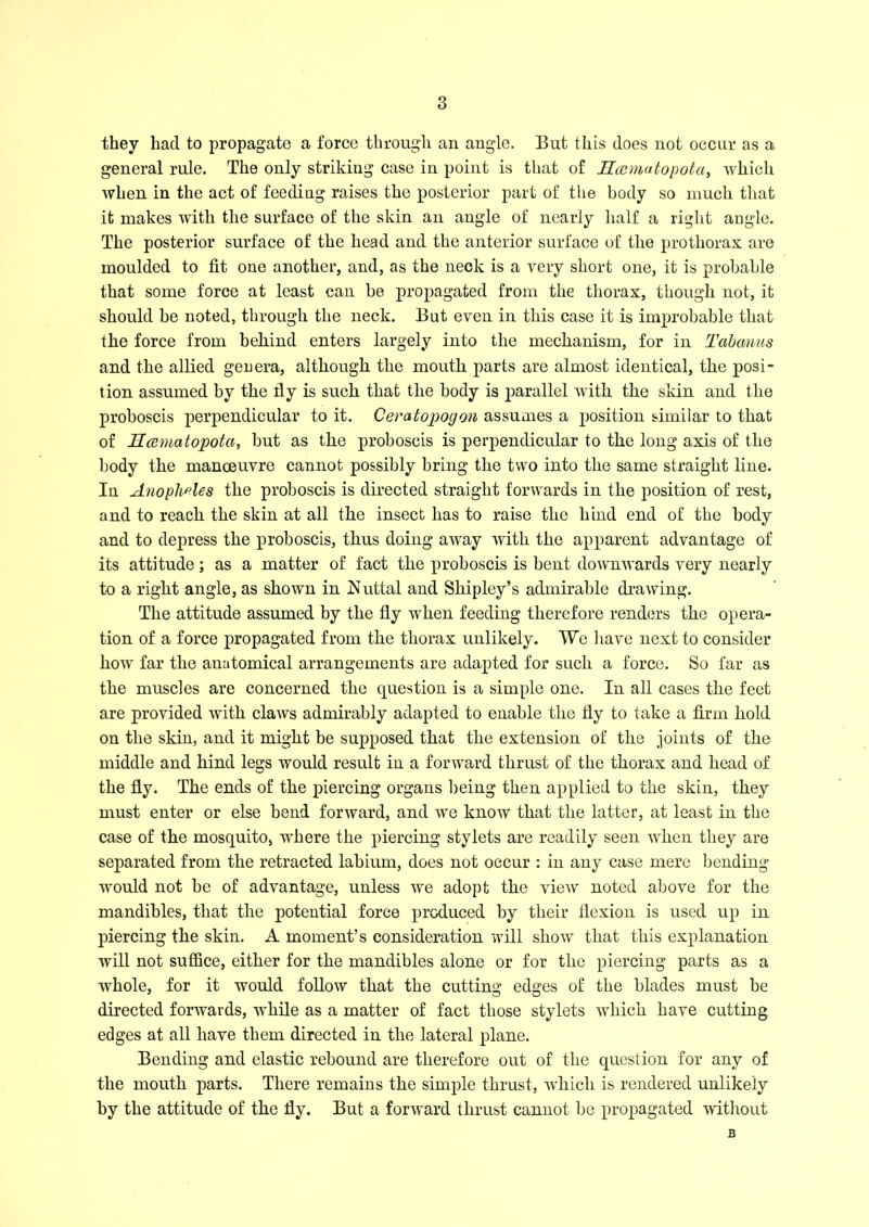 they had to propagate a force through an angle. But this does not occur as a general rule. The only striking case in point is that of Hamatopota, which when in the act of feeding raises the posterior part of the body so much that it makes with the surface of the skin an angle of nearly half a right angle. The posterior surface of the head and the anterior surface of the prothorax are moulded to fit one another, and, as the neck is a very short one, it is probable that some force at least can be propagated from the thorax, though not, it should be noted, through the neck. But even in this case it is improbable that the force from behind enters largely into the mechanism, for in Tabanus and the allied gee era, although the mouth parts are almost identical, the posi- tion assumed by the fiy is such that the body is parallel with the skin and the proboscis perpendicular to it. Ceratopogon assumes a position similar to that of Hcematopota, but as the proboscis is perpendicular to the long axis of the body the manoeuvre cannot possibly bring the two into the same straight line. In Anopheles the proboscis is directed straight forwards in the position of rest, and to reach the skin at all the insect has to raise the hind end of the body and to depress the proboscis, thus doing away with the apparent advantage of its attitude; as a matter of fact the proboscis is bent downwards very nearly to a right angle, as shown in Nuttal and Shipley’s admirable drawing. The attitude assumed by the fly when feeding therefore renders the opera- tion of a force propagated from the thorax unlikely. We have next to consider how far the anatomical arrangements are adapted for such a force. So far as the muscles are concerned the question is a simple one. In all cases the feet are provided with claws admirably adapted to enable the fly to take a firm hold on the skin, and it might be supposed that the extension of the joints of the middle and hind legs would result in a forward thrust of the thorax and head of the fly. The ends of the piercing organs being then applied to the skin, they must enter or else bend forward, and we know that the latter, at least in the case of the mosquito, where the piercing stylets are readily seen when they are separated from the retracted labium, does not occur : in any case mere bending would not be of advantage, unless we adopt the view noted above for the mandibles, that the potential force produced by their flexion is used up in piercing the skin. A moment’s consideration will show that this explanation will not suffice, either for the mandibles alone or for the piercing parts as a whole, for it would follow that the cutting edges of the blades must be directed forwards, while as a matter of fact those stylets which have cutting edges at all have them directed in the lateral plane. Bending and elastic rebound are therefore out of the question for any of the mouth parts. There remains the simple thrust, which is rendered unlikely by the attitude of the fiy. But a forward thrust cannot be propagated without B