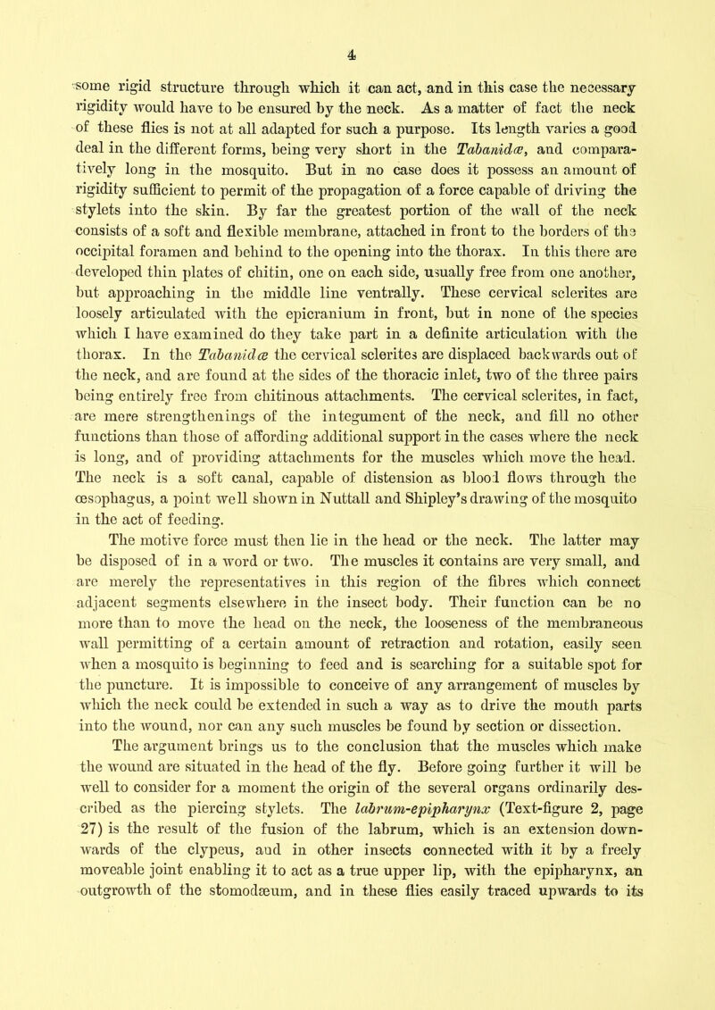 some rigid structure through which it can act, and in this case the necessary rigidity would have to be ensured by the neck. As a matter of fact the neck of these flies is not at all adapted for such a purpose. Its length varies a good deal in the different forms, being very short in the Tabanidce, and compara- tively long in the mosquito. But in no case does it possess an amount of rigidity sufficient to permit of the propagation of a force capable of driving the stylets into the skin. By far the greatest portion of the wall of the neck consists of a soft and flexible membrane, attached in front to the borders of the occipital foramen and behind to the opening into the thorax. In this there are developed thin plates of chitin, one on each side, usually free from one another, but approaching in the middle line ventrally. These cervical sclerites are loosely articulated with the epicranium in front, but in none of the species which I have examined do they take part in a definite articulation with the thorax. In the Tabanidce the cervical sclerites are displaced backwards out of the neck, and are found at the sides of the thoracic inlet, two of the three pairs being entirely free from chitinous attachments. The cervical sclerites, in fact, are mere strengthenings of the integument of the neck, and fill no other functions than those of affording additional support in the cases where the neck is long, and of providing attachments for the muscles which move the head. The neck is a soft canal, capable of distension as blool flows through the oesophagus, a point well shown in Nuttall and Shipley’s drawing of the mosquito in the act of feeding. The motive force must then lie in the head or the neck. The latter may be disposed of in a word or two. The muscles it contains are very small, and are merely the representatives in this region of the fibres which connect adjacent segments elsewhere in the insect body. Their function can be no more than to move the head on the neck, the looseness of the membraneous wall permitting of a certain amount of retraction and rotation, easily seen when a mosquito is beginning to feed and is searching for a suitable spot for the puncture. It is impossible to conceive of any arrangement of muscles by which the neck could be extended in such a way as to drive the mouth parts into the wound, nor can any such muscles be found by section or dissection. The argument brings us to the conclusion that the muscles which make the wound are situated in the head of the fly. Before going further it will be well to consider for a moment the origin of the several organs ordinarily des- cribed as the piercing stylets. The labrum-epipharynx (Text-figure 2, page 27) is the result of the fusion of the labrum, which is an extension down- wards of the clypeus, aud in other insects connected with it by a freely moveable joint enabling it to act as a true upper lip, with the epipharynx, an outgrowth of the stomodseum, and in these flies easily traced upwards to its