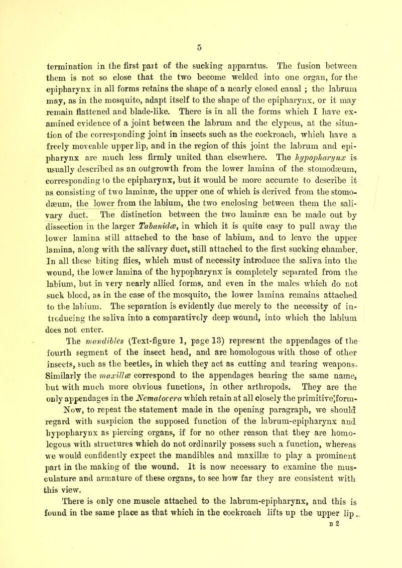 termination in tlie first pait of the sucking apparatus. The fusion between them is not so close that the two become welded into one organ, for the epipharynx in all forms retains the shape of a nearly closed canal ; the labrum may, as in the mosquito, adapt itself to the shape of the epipharynx, or it may remain flattened and blade-like. There is in all the forms which I have ex- amined evidence of a joint between the labrum and the clypeus, at the situa- tion of the corresponding joint in insects such as the cockroach, which have a freely moveable upper lip, and in the region of this joint the labrum and epi- pharynx are much less firmly united than elsewhere. The hypopharynx is usually described as an outgrowth from the lower lamina of the stomodaeum, corresponding to the epipharynx, but it would be more accurate to describe it as consisting of two laminae, the upper one of which is derived from the stomo- daeum, the lower from the labium, the two enclosing between them the sali- vary duct. The distinction between the two laminae can be made out by dissection in the larger Tabanidce, in which it is quite easy to pull away the lower lamina still attached to the base of labium, and to leave the upper lamina, along with the salivary duct, still attached to the first sucking chamber. In all these biting flies, -which must of necessity introduce the saliva into the wound, the lower lamina of the hypopharynx is completely separated from the labium, but in very nearly allied forms, and even in the males which do not suck blood, as in the case of the mosquito, the lower lamina remains attached to the labium. The separation is evidently due merely to the necessity of in- troducing the saliva into a comparatively deep wound, into which the labium does not enter. The mavclibles (Text-figure 1, page 13) represent the appendages of the fourth segment of the insect head, and are homologous with those of other insects, such as the beetles, in which they act as cutting and tearing weapons. Similarly the maxillce correspond to the appendages bearing the same name, but with much more obvious functions, in other arthropods. They are the only appendages in the Nematocera which retain at all closely the primitivejform- Now, to repeat the statement made in the opening paragraph, we should regard with suspicion the supposed function of the labrum-epipharynx and hypopharynx as piercing organs, if for no other reason that they are homo- logous with structures which do not ordinarily possess such a function, whereas we wTould confidently expect the mandibles and maxillae to play a prominent part in the making of the wound. It is now necessary to examine the mus- culature and armature of these organs, to see how far they are consistent with this view. There is only one muscle attached to the labrum-epipharynx, and this is found in the same place as that which in the cockroach lifts up the upper lip _