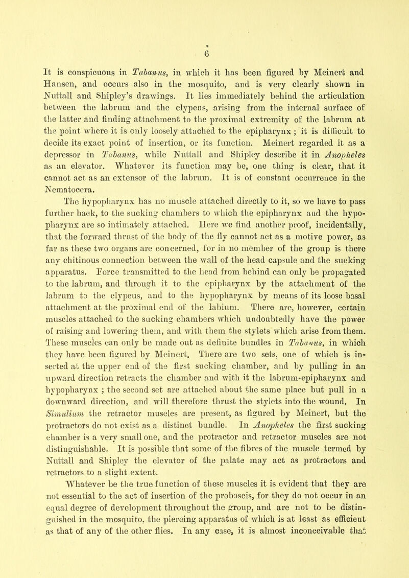 It is conspicuous in Tabanus, in which it has been figured by Meinert and Hansen, and occurs also in the mosquito, and is very clearly shown in Nuttall and Shipley’s drawings. It lies immediately behind the articulation between the labrum and the clypeus, arising from the internal surface of the latter and finding attachment to the proximal extremity of the labrum at the point where it is only loosely attached to the epipharynx; it is difficult to decide its exact point of insertion, or its function. Meinert regarded it as a depressor in Tabanus, while Nutt all and Shipley describe it in Anopheles as an elevator. Whatever its function may be, one thing is clear, that it cannot act as an extensor of the labrum. It is of constant occurrence in the Nematocera. The hypopliarynx has no muscle attached directly to it, so we have to pass further back, to the sucking chambers to which the epipharynx aud the hypo- pharynx are so intimately attached. Here we find another proof, incidentally, that the forward thrust of the body of the fly cannot act as a motive power, as far as these two organs are concerned, for in no member of the group is there any chitinous connection between the wall of the head capsule and the sucking apparatus. Eorce transmitted to the head from behind can only be propagated to the labrum, and through it to the epipharynx by the attachment of the labrum to the clypeus, and to the hypopliarynx by means of its loose basal attachment at the proximal end of the labium. There are, however, certain muscles attached to the sucking chambers which undoubtedly have the power of raising and lowering them, and with them the stylets which arise from them. These muscles can only be made out as defiuite bundles in Tabanus, in which they have been figured by Meinert, There are two sets, one of which is in- serted at the upper end of the first sucking chamber, and by pulling in an upward direction retracts the chamber and with it the labrum-epipharynx and hypopliarynx ; the second set are attached about the same place but pull in a downward direction, and will therefore thrust the stylets into the wound. In JSimulium the retractor muscles are present, as figured by Meinert, but the protractors do not exist as a distinct bundle. In Anopheles the first sucking chamber is a very small one, and the protractor and retractor muscles are not distinguishable. It is possible that some of the fibres of the muscle termed by Nuttall and Shipley the elevator of the palate may act as protractors and retractors to a slight extent. Whatever be the true function of these muscles it is evident that they are not essential to the act of insertion of the proboscis, for they do not occur in an equal degree of development throughout the group, and are not to be distin- guished in the mosquito, the piercing apparatus of which is at least as efficient as that of any of the other flies. In any case, it is almost inconceivable that