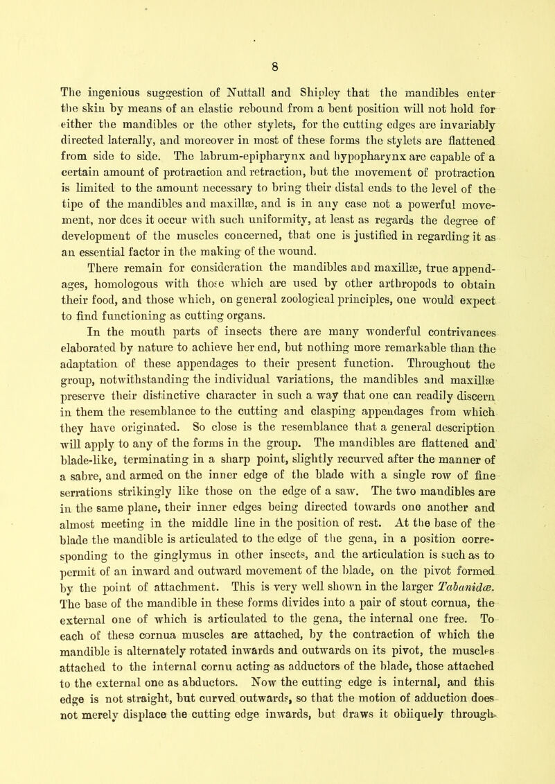 The ingenious suggestion of Nuttall and Shipley that the mandibles enter the skin by means of an elastic rebound from a bent position will not hold for either the mandibles or the other stylets, for the cutting edges are invariably directed laterally, and moreover in most of these forms the stylets are flattened from side to side. The labrum-epipharynx and hypopharynx are capable of a certain amount of protraction and retraction, but the movement of protraction is limited to the amount necessary to bring their distal ends to the level of the tipe of the mandibles and maxillae, and is in any case not a powerful move- ment, nor dees it occur with such uniformity, at least as regards the degree of development of the muscles concerned, that one is justified in regarding it as an essential factor in the making of the wound. There remain for consideration the mandibles and maxillae, true append- ages, homologous with those which are used by other arthropods to obtain their food, and those which, on general zoological principles, one would expect to find functioning as cutting organs. In the mouth parts of insects there are many wonderful contrivances elaborated by nature to achieve her end, but nothing more remarkable than the adaptation of these appendages to their present function. Throughout the group, notwithstanding the individual variations, the mandibles and maxillae preserve their distinctive character in such a way that one can readily discern in them the resemblance to the cutting and clasping appendages from which they have originated. So close is the resemblance that a general description will apply to any of the forms in the group. The mandibles are flattened and blade-like, terminating in a sharp point, slightly recurved after the manner of a sabre, and armed on the inner edge of the blade with a single row of fine serrations strikingly like those on the edge of a saw. The two mandibles are in the same plane, their inner edges being directed towards one another and almost meeting in the middle line in the position of rest. At the base of the blade the inaudible is articulated to the edge of the gena, in a position corre- sponding to the ginglymus in other insects, and the articulation is such as to permit of an inward and outward movement of the blade, on the pivot formed by the point of attachment. This is very well shown in the larger Tabanidce. The base of the mandible in these forms divides into a pair of stout cornua, the external one of which is articulated to the gena, the internal one free. To each of these cornua muscles are attached, by the contraction of which the mandible is alternately rotated inwards and outwards on its pivot, the muscles attached to the internal cornu acting as adductors of the blade, those attached to the external one as abductors. Now the cutting edge is internal, and this edge is not straight, but curved outwards, so that the motion of adduction does not merely displace the cutting edge inwards, but draws it obliquely through-