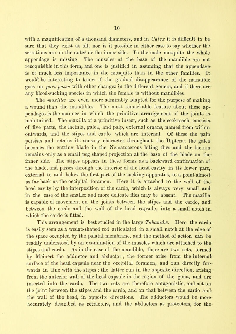 with a magnification of a thousand diameters, and in Cu lex it is difficult to be* sure that they exist at all, nor is it possible in either case to say whether the serrations are on the outer or the inner side. In the male mosquito the whole appendage is missing. The muscles at the base of the mandible are not recognisible in this form, and one is justified in assuming that the appendage' is of much less importance in the mosquito than in the other families. It would be interesting to know if the gradual disappearance of the mandible goes on pari passu with other changes in the different genera, and if there are any blood-sucking species in which the female is without mandibles. The maxillce are even more admirably adapted for the purpose of making a wound than the mandibles. The most remarkable feature about these ap- pendages is the manner in which the primitive arrangement of the joints is maintained. The maxilla of a primitive insect, such as the cockroach, consists of five parts, the lacinia, galea, and palp, external organs, named from within outwards, and the stipes and cardo which are internal. Of these the palp persists and retains its sensory character throughout the Diptera; the galea becomes the cutting blade in the Nematocerous biting flies and the lacinia remains only as a small peg shaped projection at the base of the blade on the inner side. The stipes appears in these forms as a backward continuation of the blade, and passes through the interior of the head cavity in its lower part,, external to and below the first part of the sucking apparatus, to a point almost as far hack as the occipital foramen. Here it is attached to the wall of the head cavity by the interposition of the cardo, which is always very small and in the case of the smaller and more delicate flies may be absent. The maxilla is capable of movement on the joints between the stipes and the cardo, and between the cardo and the wall of the head capsule, into a small notch in which the cardo is fitted. This arrangement is best studied in the large Tabanidce. Here the cardo is easily seen as a wedge-shaped rod articulated in a small notch at the edge of the space occupied by the palatal membrane, and the method of action can he readily understood by an examination of the muscles which are attached to the stipes and cardo. As in the case of the mandible, there are two sets, termed by Meinert the adductor and abductor; the former arise from the internal surface of the head capsule near the occipital foramen, and run directly for- wards in line with the stipes ; the latter run in the opposite direction, arising from the anterior wall of the head capsule in the region of the gen a, and are inserted into the cardo. The two sets are therefore antagonistic, and act on the joint between the stipes and the cardo, and on that between the cardo and the wall of the head, in opposite directions. The adductors would be more accurately described as retractors, and the abductors as protectors, for the
