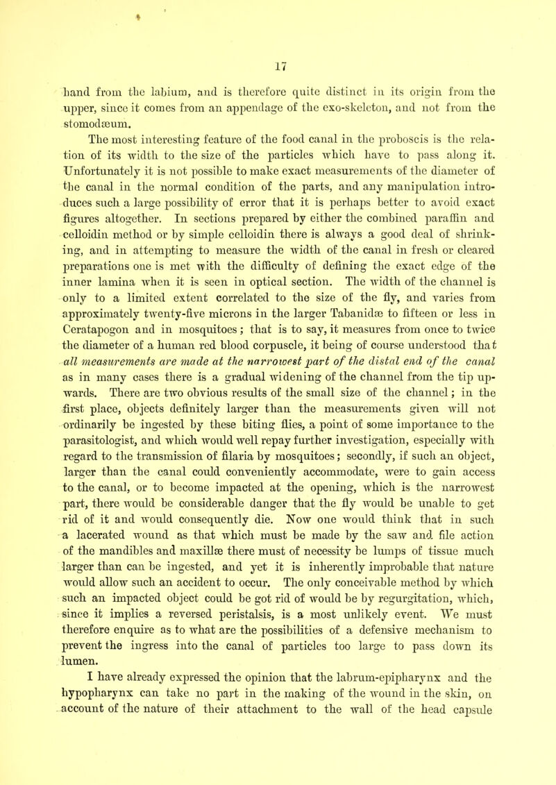hand from the labium, and is therefore quite distinct in its origin from the upper, since it comes from an appendage of the exo-skeleton, and not from the stomodseum. The most interesting feature of the food canal in the proboscis is the rela- tion of its width to the size of the particles which have to pass along it. Unfortunately it is not possible to make exact measurements of the diameter of the canal in the normal condition of the parts, and any manipulation intro- duces such a large possibility of error that it is perhaps better to avoid exact figures altogether. In sections prepared by either the combined paraffin and celloidin method or by simple celloidin there is always a good deal of shrink- ing, and in attempting to measure the width of the canal in fresh or cleared preparations one is met with the difficulty of defining the exact edge of the inner lamina when it is seen in optical section. The width of the channel is only to a limited extent correlated to the size of the fly, and varies from approximately twenty-five microns in the larger Tabanidae to fifteen or less in Ceratapogon and in mosquitoes ; that is to say, it measures from once to twice the diameter of a human red blood corpuscle, it being of course understood that all measurements are made at the narrowest part of the distal end of the canal as in many cases there is a gradual widening of the channel from the tip up- wards. There are two obvious results of the small size of the channel; in the first place, objects definitely larger than the measurements given will not ordinarily be ingested by these biting flies, a point of some importance to the parasitologist, and which would well repay further investigation, especially with regard to the transmission of filaria by mosquitoes; secondly, if such an object, larger than the canal could conveniently accommodate, were to gain access to the canal, or to become impacted at the opening, which is the narrowest part, there would be considerable danger that the fly would be unable to get rid of it and would consequently die. Now one would think that in such a lacerated wound as that which must be made by the saw and file action of the mandibles and max ill ce there must of necessity be lumps of tissue much larger than can be ingested, and yet it is inherently improbable that nature would allow such an accident to occur. The only conceivable method by which such an impacted object could be got rid of would be by regurgitation, which, since it implies a reversed peristalsis, is a most unlikely event. We must therefore enquire as to what are the possibilities of a defensive mechanism to prevent the ingress into the canal of particles too large to pass down its lumen. I have already expressed the opinion that the labrum-ejnpharynx and the hypopharynx can take no part in the making of the wound in the skin, on account of the nature of their attachment to the wall of the head capsule