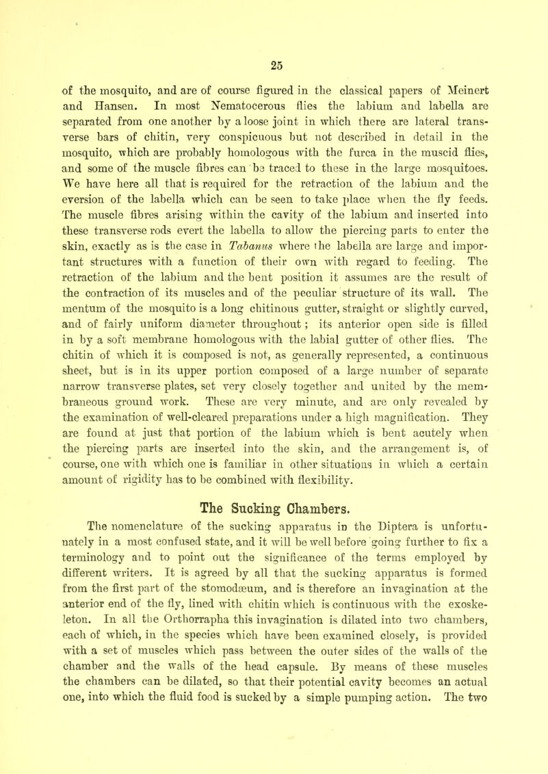of the mosquito, and are of course figured in the classical papers of Meinert and Hansen. In most Nematocerous flies the labium and labella are separated from one another by a loose joint in which there are lateral trans- verse bars of chitin, very conspicuous but not described in detail in the mosquito, which are probably homologous with the furca in the muscid flies, and some of the muscle fibres can be traced to these in the large mosquitoes. We have here all that is required for the retraction of the labium and the eversion of the labella which can be seen to take place when the fly feeds. The muscle fibres arising within the cavity of the labium and inserted into these transverse rods evert the labella to allow the piercing parts to enter the skin, exactly as is the case in Tdbanus where the labella are large and impor- tant structures with a function of their own vTith regard to feeding. The retraction of the labium and the bent position it assumes are the result of the contraction of its muscles and of the peculiar structure of its wall. The mentum of the mosquito is a long chitinous gutter, straight or slightly curved, and of fairly uniform diameter throughout ; its anterior open side is filled in by a soft membrane homologous with the labial gutter of other flies. The chitin of which it is composed is not, as generally represented, a continuous sheet, but is in its upper portion composed of a large number of separate narrow transverse plates, set very closely together and united by the mem- braneous ground work. These are very minute, and are only revealed by the examination of well-cleared preparations under a high magnification. They are found at just that portion of the labium which is bent acutely when the piercing parts are inserted into the skin, and the arrangement is, of course, one with which one is familiar in other situations in which a certain amount of rigidity has to be combined with flexibility. The Slicking Chambers. The nomenclature of the sucking apparatus in the Diptera is unfortu- nately in a most confused state, and it will be well before going further to fix a terminology and to point out the significance of the terms employed by different writers. It is agreed by all that the sucking apparatus is formed from the first part of the stomodseum, and is therefore an invagination at the anterior end of the fly, lined with chitin which is continuous with the exoske- leton. In all the Orthorrapha this invagination is dilated into two chambers, each of which, in the species which have been examined closely, is provided with a set of muscles which pass between the outer sides of the walls of the chamber and the walls of the head capsule. By means of these muscles the chambers can be dilated, so that their potential cavity becomes an actual one, into which the fluid food is sucked by a simple pumping action. The two