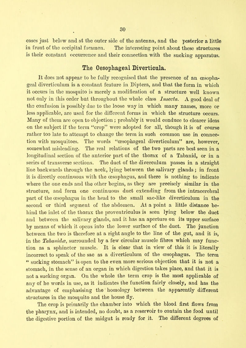 cases just below and at the outer side of the antenna, and the posterior a little in front of the occipital foramen. The interesting point about these structures is their constant occurrence and their connection with the sucking apparatus. The Oesophageal Diverticula. It does not appear to be fully recognised that the presence of an oesopha- geal diverticulum is a constant feature in Diptera, and that the form in which it occurs in the mosquito is merely a modification of a structure well known not only in this order but throughout the whole class Insecta. A good deal of the confusion is possibly due to the loose way in which many names, more or less applicable, are used for the different forms in which the structure occurs. Many of them are open to objection; probably it would conduce to clearer ideas on the subject if the term “crop” were adopted for all, though it is of course rather too late to attempt to change the term in such common use in connec- tion with mosquitoes. The words “oesophageal diverticulum” are, however, somewhat misleading. The real relations of the two parts are best seen in a longitudinal section of the anterior part of the thorax of a Tabanid, or in a series of transverse sections. The duct of the ditrerculum passes in a straight line backwards through the neck, lying between the salivary glands; in front it is directly continuous with the oesophagus, and there is nothing to indicate where the one ends and the other begins, as they are precisely similar in the structure, and form one continuous duct extending from the intracerebral part of the oesophagus in the head to the small sac-like diverticulum in the second or third segment of the abdomen. At a point a little distance be- hind the inlet of the thorax the proventriculus is seen lying below the duct and between the salivary glands, and it has an aperture on its upper surface by means of which it opens into the lower surface of the duct. The junction between the two is therefore at a right angle to the line of the gut, and it is, in the Tabanidce, surrounded by a few circular muscle fibres which may func- tion as a sphincter muscle. It is clear that in view of this it is literally incorrect to speak of the sac as a diverticulum of the oesophagus. The term “ sucking stomach” is open to the even more serious objection that it is not a stomach, in the sense of an organ in which digestion takes place, and that it is not a sucking organ. On the whole the term crop is the most applicable of any of he words in use, as it indicates the function fairly closely, and has the advantage of emphasising the homology between the apparently different structures in the mosquito and the house fly. The crop is primarily the chamber into which the blood first flows from the pharynx, and is intended, no doubt, as a reservoir to contain the food until the digestive portion of the midgut is ready for it. The different degrees of