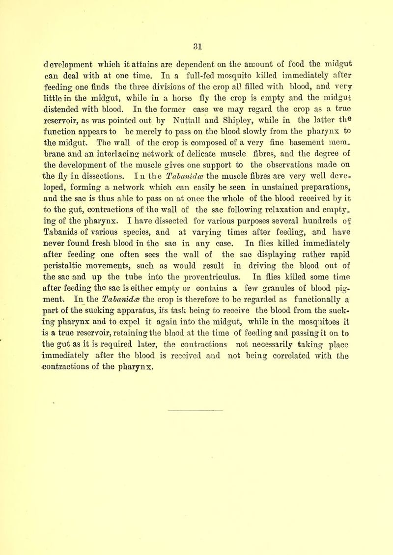 development which it attains are dependent on the amount of food the midgut can deal with at one time. In a full-fed mosquito killed immediately after feeding one finds the three divisions of the crop all filled with hlood, and very little in the midgut, while in a horse fly the crop is empty and the midgut distended with blood. In the former case we may regard the crop as a true reservoir, as was pointed out by Nuttall and Shipley, while in the latter the function appears to he merely to pass on the hlood slowly from the pharynx to the midgut. The wall of the crop is composed of a very fine basement mem. brane and an interlacing network of delicate muscle fibres, and the degree of the development of the muscle gives one support to the observations made on the fly in dissections. In the TabanicJce the muscle fibres are very well deve- loped, forming a network which can easily be seen in unstained preparations, and the sac is thus able to pass on at once the whole of the blood received by it to the gut, contractions of the wall of the sac following relaxation and empty, ing of the pharynx. I have dissected for various purposes several hundreds of Tabanids of various species, and at varying times after feeding, and have never found fresh blood in the sac in any case. In flies killed immediately after feeding one often sees the wall of the sac displaying rather rapid peristaltic movements, such as would result in driving the blood out of the sac and up the tube into the proventriculus. In flies killed some time after feeding the sac is either empty or contains a few granules of blood pig- ment. In the Tabanida the crop is therefore to be regarded as functionally a part of the sucking apparatus, its task being to receive the blood from the suck- ing pharynx and to expel it again into the midgut, while in the mosquitoes it is a true reservoir, retaining the blood at the time of feeding and passing it on to the gut as it is required later, the contractions not necessarily taking place immediately after the blood is received and not being correlated with the contractions of the pharynx.