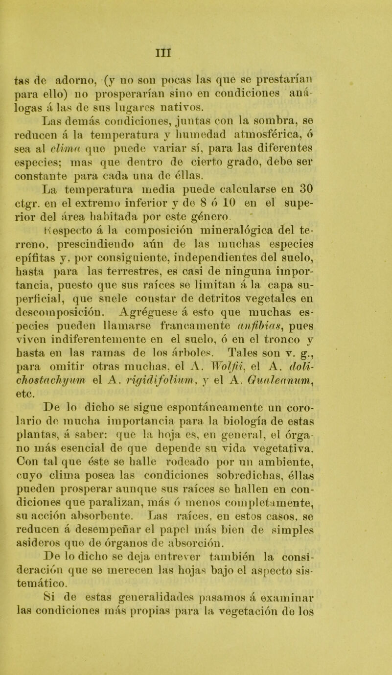 tas de adorno, (y no son pocas las que se prestarían para ello) no prosperarían sino en condiciones aná- logas á las de sus lugares nativos. Las demás coíidiciones, juntas con la sombra, se reducen á la temperatura y humedad atmosférica, o sea al clima que puede variar sí, para las diferentes especies; mas que dentro de cierto grado, debe ser constante para cada una de éllas. La temperatura media puede calcularse en 30 ctgr. en el extremo inferior y de 8 o 10 en el supe- rior del área habitada por este género Kespecto á la composición mineralógica del te- rreno, prescindiendo aún de las muchas especies epífitas y, por consiguiente, independientes del suelo, hasta para las terrestres, es casi de ninguna impor- tancia, puesto que sus raíces se limitan á la capa su- perficial, que suele constar de detritos vegetales en descomposición. Agréguese á esto que muchas es- pecies pueden llamarse francamente aniíbias^ pues viven indiferentemente en el suelo, ó en el tronco y hasta en las ramas de los árboles. Tales son v. g., para omitir otras muchas, el A. Wolfii^ el A. doli- chostachyum el A. rigidifolium, y el A. Oualeanum^ etc. De lo dicho se sigue espontáneamente un coro- lario de mucha importancia para la biología de estas plantas, á saber: que la hoja es, en general, el órga- no más esencial de que depende su vida vegetativa. Con tal que éste se halle rodeado por un ambiente, cuyo clima posea las condiciones sobredichas, éllas pueden prosperar aunque sus raíces se hallen en con- diciones que paralizan, más ó menos completamente, su acción absorbente. Las raíces, en estos casos, se reducen á desempeñar el papel más bien de simples asideros que de órganos de absorción. De lo dicho se deja entrever también la consi- deración que se merecen las hojas bajo el asj>ecto sis- temático. 8i de estas generalidades pasamos á examinar las condiciones más propias para la vegetación de los