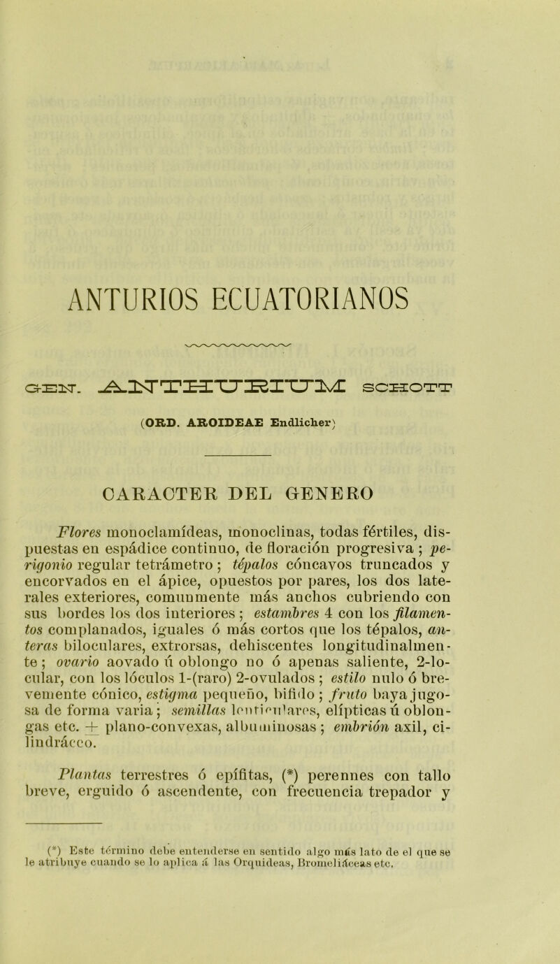 ANTURIOS ECUATORIANOS -^üST'T’I^Tir^XXirilN/^ sc^OTT (ORD. AROIDEAE Endlicher) CARACTER DEL GENERO Flores monoclamídeas, monoclinas, todas fértiles, dis- puestas en espádice continuo, de floración progresiva ; pe- rigonio regular tetrámetro ; tépalos cóncavos truncados y encorvados en el ápice, opuestos por pares, los dos late- rales exteriores, comunmente más anchos cubriendo con sus bordes los dos interiores ; estanibres 4 con los filamen- tos complanados, iguales ó más cortos que los tépalos, an- teras bilocLilares, extrorsas, dehiscentes longitudinalmen- te ; ovario aovado ú oblongo no ó apenas saliente, 2-lo- cular, con los lóculos l-(raro) 2-ovulados ; estilo nulo ó bre- vemente cónico, estigma pequeño, bifido ; f ruto baya jugo- sa de forma varia; semillas lenrioiPares, elípticas ú oblon- gas etc. + plano-convexas, albuminosas ; embrión axil, ci- lindráceo. Flautas terrestres ó epífitas, {*) perennes con tallo breve, erguido ó ascendente, con frecuencia trepador y (*) Estse téniiino debe entenderHe en sentido al<]jo más lato de el que se le atribuye cuando se lo ai)lica á las Orquídeas, Bromeliáceas etc.