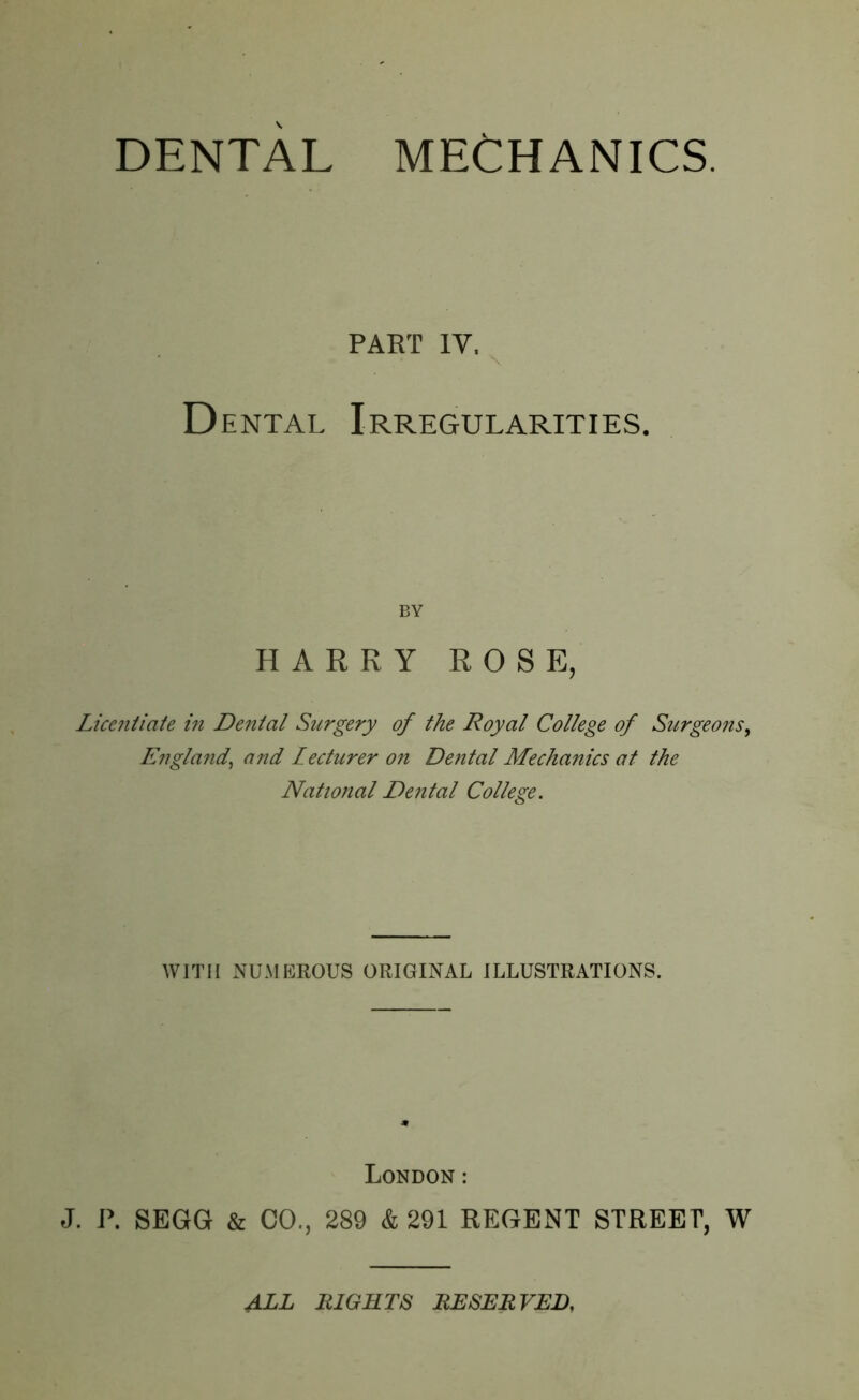 PART IV. Dental Irregularities. BY HARRY ROSE, Licentiate in Denial Surgery of the Royal College of Surgeons, England, and Lecturer on Dental Mechanics at the National Dental College. WITH NUMEROUS ORIGINAL ILLUSTRATIONS. London: J. P. SEGG & CO., 289 & 291 REGENT STREET, W ALL RIGHTS RESERVED,