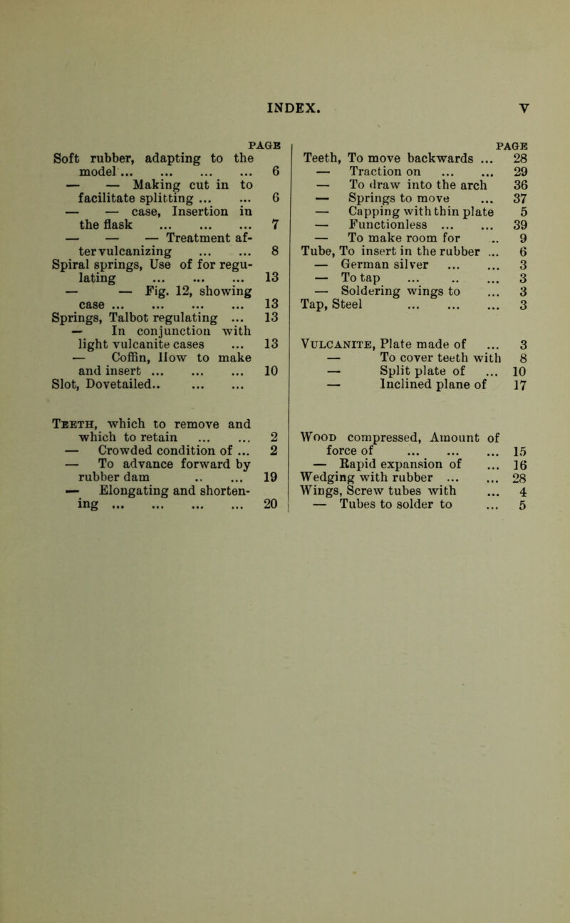 PAGE Soft rubber, adapting to the model 6 — — Making cut in to facilitate splitting 6 — — case, Insertion iu the flask 7 — — — Treatment af- ter vulcanizing 8 Spiral springs, Use of for regu- lating 13 — — Fig. 12, showing case 13 Springs, Talbot regulating ... 13 — In conjunction with light vulcanite cases ... 13 — Coffin, 11 ow to make and insert 10 Slot, Dovetailed.. Teeth, which to remove and which to retain — Crowded condition of ... — To advance forward by rubber dam — Elongating and shorten- PAGE Teeth, To move backwards ... 28 — Traction on 29 — To draw into the arch 36 — Springs to move ... 37 — Capping with thin plate 5 — Functionless 39 — To make room for ... 9 Tube, To insert in the rubber ... 6 — German silver 3 — To tap ... 3 — Soldering wings to ... 3 Tap, Steel 3 Vulcanite, Plate made of ... 3 — To cover teeth with 8 — Split plate of ... 10 — Inclined plane of 17 2 Wood compressed, Amount of 2 force of — Rapid expansion of 19 Wedging with rubber ... Wings, Screw tubes with 15 16 28 4