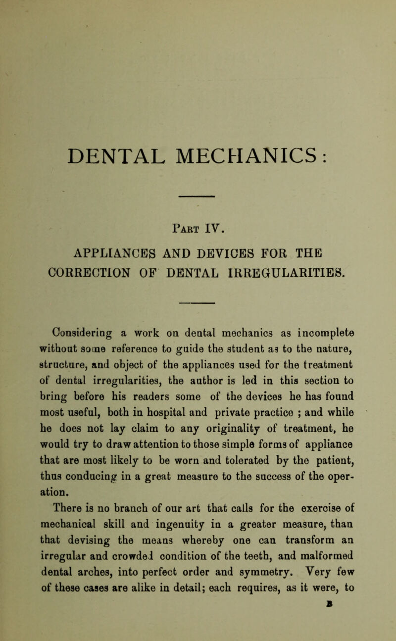 Pakt IV. APPLIANCES AND DEVICES FOR THE CORRECTION OF DENTAL IRREGULARITIES. Considering a work on dental mechanics as incomplete without some reference to guide the student as to the nature, structure, and object of the appliances used for the treatment of dental irregularities, the author is led in this section to bring before his readers some of the devices he has found most useful, both in hospital and private practice ; and while he does not lay claim to any originality of treatment, he would try to draw attention to those simple forms of appliance that are most likely to be worn and tolerated by the patient, thus conducing in a great measure to the success of the oper- ation. There is no branch of our art that calls for the exercise of mechanical skill and ingenuity in a greater measure, than that devising the means whereby one can transform an irregular and crowded condition of the teeth, and malformed dental arches, into perfect order and symmetry. Very few of these cases are alike in detail; each requires, as it were, to B