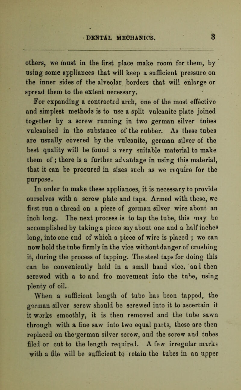 others, we must in the first place make room for them, by using some appliances that will keep a sufficient pressure on the inner sides of the alveolar borders that will enlarge or spread them to the extent necessary. For expanding a contracted arch, one of the most effective and simplest methods is to use a split vulcanite plate joined together by a screw running in two german silver tubes vulcanised in the substance of the rubber. As these tubes are usnally covered by the vulcanite, german silver of the best quality will be found a very suitable material to make them of ; there is a further advantage in using this material, that it can be procured in sizes such as we require for the purpose. In order to make these appliances, it is necessary to provide ourselves with a screw plate and taps. Armed with these, we first run a thread on a piece of german silver wire about an inch long. The next process is to tap the tube, this may be accomplished by taking a piece say about one and a half inches long, into one end of which a piece of wire is placed ; we can now hold the tube firmly in the vice without danger of crushing it, during the process of tapping. The steel taps for doing this can be conveniently held in a small hand vice, and then screwed with a to and fro movement into the tube, using plenty of oil. When a sufficient length of tube has been tapped, the german silver screw should be screwed into it to ascertain it it works smoothly, it is then removed and the tube sawn through with a fine saw into two equal parts, these are then replaced on the-german silver screw, and the screw and tubes filed or cut to the length required. A few irregular marks with a file will be sufficient to retain the tubes in an upper