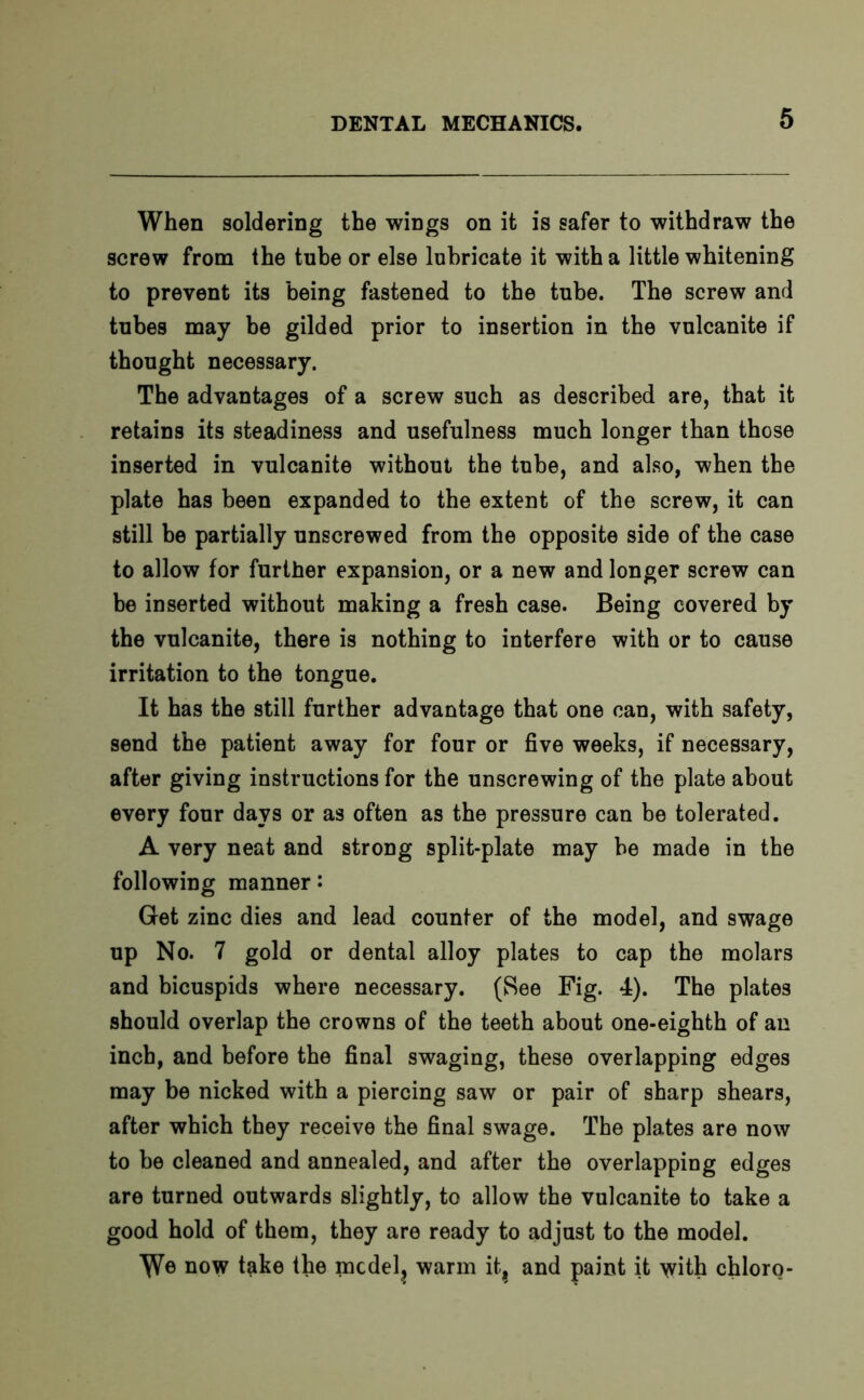 When soldering the wings on it is safer to withdraw the screw from the tube or else lubricate it with a little whitening to prevent its being fastened to the tube. The screw and tubes may be gilded prior to insertion in the vulcanite if thought necessary. The advantages of a screw such as described are, that it retains its steadiness and usefulness much longer than those inserted in vulcanite without the tube, and also, when the plate has been expanded to the extent of the screw, it can still be partially unscrewed from the opposite side of the case to allow for further expansion, or a new and longer screw can be inserted without making a fresh case. Being covered by the vulcanite, there is nothing to interfere with or to cause irritation to the tongue. It has the still further advantage that one can, with safety, send the patient away for four or five weeks, if necessary, after giving instructions for the unscrewing of the plate about every four days or as often as the pressure can be tolerated. A very neat and strong split-plate may be made in the following manner: Get zinc dies and lead counter of the model, and swage up No. 7 gold or dental alloy plates to cap the molars and bicuspids where necessary. (See Fig. 4). The plates should overlap the crowns of the teeth about one-eighth of an inch, and before the final swaging, these overlapping edges may be nicked with a piercing saw or pair of sharp shears, after which they receive the final swage. The plates are now to be cleaned and annealed, and after the overlapping edges are turned outwards slightly, to allow the vulcanite to take a good hold of them, they are ready to adjust to the model. \Ve now take the mcdel? warm it, and paint it with chloro-