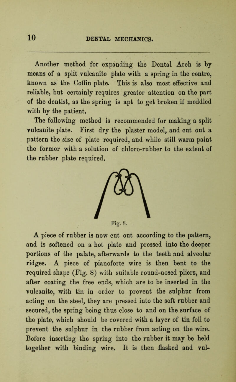 Another method for expanding the Dental Arch is by means of a split vulcanite plate with a spring in the centre, known as the Coffin plate. This is also most effective and reliable, but certainly requires greater attention on the part of the dentist, as the spring is apt to get broken if meddled with by the patient. The following method is recommended for making a split vulcanite plate. First dry the plaster model, and cut out a pattern the size of plate required, and while still warm paint the former with a solution of chloro-rubber to the extent of the rubber plate required. A piece of rubber is now cut out according to the pattern, and is softened on a hot plate and pressed into the deeper portions of the palate, afterwards to the teeth and alveolar ridges. A piece of pianoforte wire is then bent to the required shape (Fig. 8) with suitable round-nosed pliers, and after coating the free ends, which are to be inserted in the vulcanite, with tin in order to prevent the sulphur from acting on the steel, they are pressed into the soft rubber and secured, the spring being thus close to and on the surface of the plate, which should be covered with a layer of tin foil to prevent the sulphur in the rubber from acting on the wire. Before inserting the spring into the rubber it may be held together with binding wire. It is then flasked and vul-