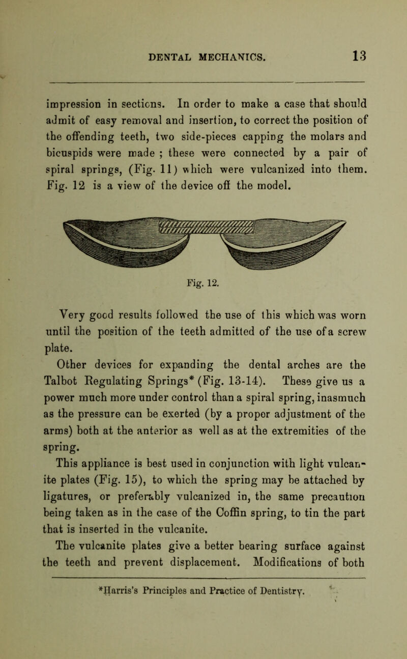 impression in sections. In order to make a case that should admit of easy removal and insertion, to correct the position of the offending teeth, two side-pieces capping the molars and bicuspids were made ; these were connected by a pair of spiral springs, (Fig. 11) which were vulcanized into them. Fig. 12 is a view of the device off the model. Fig. 12. Very good results followed the use of t his which was worn until the position of the teeth admitted of the use of a screw plate. Other devices for expanding the dental arches are the Talbot Regulating Springs* (Fig. 13-14). These give us a power much more under control than a spiral spring, inasmuch as the pressure can be exerted (by a propor adjustment of the arms) both at the anterior as well as at the extremities of the spring. This appliance is best used in conjunction with light vulcan- ite plates (Fig. 15), to which the spring may he attached by ligatures, or preferably vulcanized in, the same precaution being taken as in the case of the Coffin spring, to tin the part that is inserted in the vulcanite. The vulcanite plates give a better bearing surface against the teeth and prevent displacement. Modifications of both ^Harris’s Principles and Practice of Dentistry.