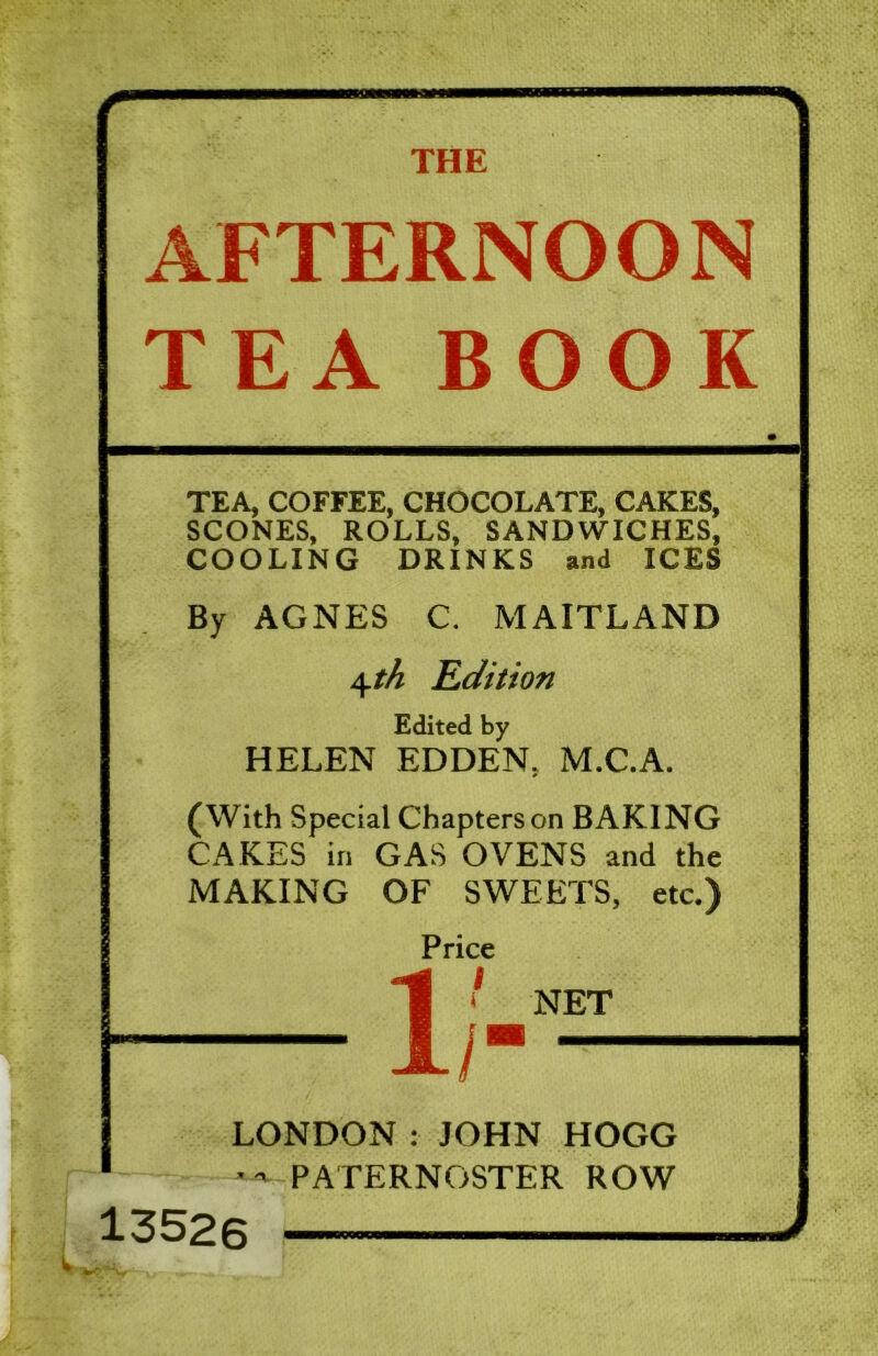 AFTERNOON TEA BOOK TEA, COFFEE, CHOCOLATE, CAKES, SCONES, ROLLS, SANDWICHES, COOLING DRINKS and ICES By AGNES C. MAITLAND 4*^ Edition Edited by HELEN EDDEN. M.C.A. (With Special Chapters on BAKING CAKES in GAS OVENS and the MAKING OF SWEETS, etc.) Price 1i NET LONDON:JOHN HOGG PATERNOSTER ROW