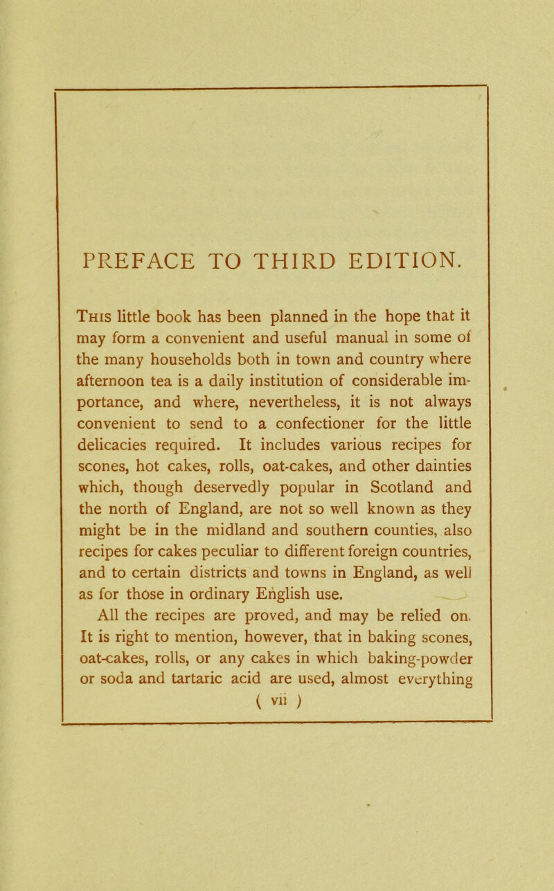 PPs-EFACE TO THIRD EDITION. This little book has been planned in the hope that it may form a convenient and useful manual in some of the many households both in town and country where afternoon tea is a daily institution of considerable im- portance, and where, nevertheless, it is not always convenient to send to a confectioner for the little delicacies required. It includes various recipes for scones, hot cakes, rolls, oat-cakes, and other dainties which, though deservedly popular in Scotland and the north of England, are not so well known as they might be in the midland and southern counties, also recipes for cakes peculiar to different foreign countries, and to certain districts and towns in England, as well as for those in ordinary English use. All the recipes are proved, and may be relied on. It is right to mention, however, that in baking scones, oat-cakes, rolls, or any cakes in which baking-powder or soda and tartaric acid are used, almost everything