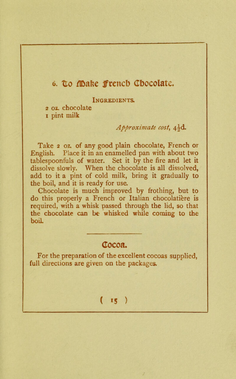 6. Uo /IDafte jfrencb Cbocolate. Ingredients. 2 02. chocolate I pint milk Approximate cost, 4^d. Take 2 oz. of any good plain chocolate, French or English. Place it in an enamelled pan with about two tablespoonfuls of water. Set it by the fire and let it dissolve slowly. When the chocolate is all dissolved, add to it a pint of cold milk, bring it gradually to the boil, and it is ready for use. Chocolate is much improved by frothing, but to do this properly a French or Italian chocolatiere is required, with a whisk passed through the lid, so that the chocolate can be whisked while coming to the boil Cocoa. For the preparation of the excellent cocoas supplied, full directions are given on the packages. ( «5 )