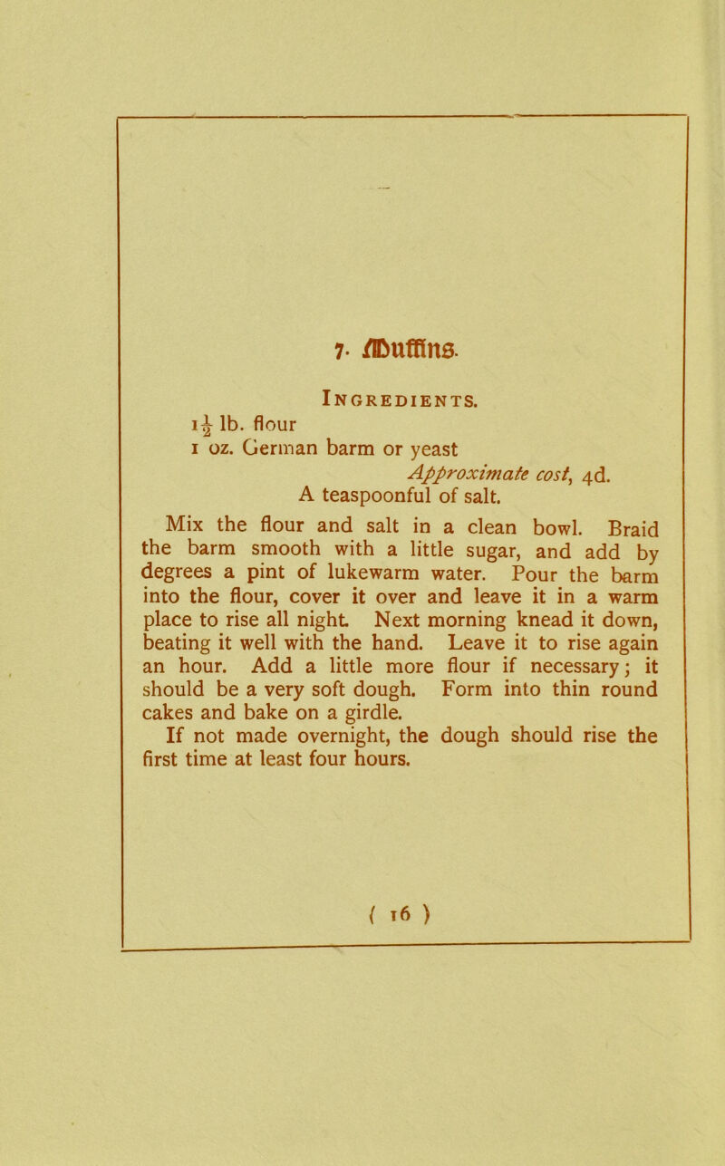 7- /IDufUns. Ingredients. lb. flour I oz. German barm or yeast Approximate cost^ ^d. A teaspoonful of salt. Mix the flour and salt in a clean bowl. Braid the barm smooth with a little sugar, and add by degrees a pint of lukewarm water. Pour the barm into the flour, cover it over and leave it in a warm place to rise all night Next morning knead it down, beating it well with the hand. Leave it to rise again an hour. Add a little more flour if necessary; it should be a very soft dough. Form into thin round cakes and bake on a girdle. If not made overnight, the dough should rise the first time at least four hours.