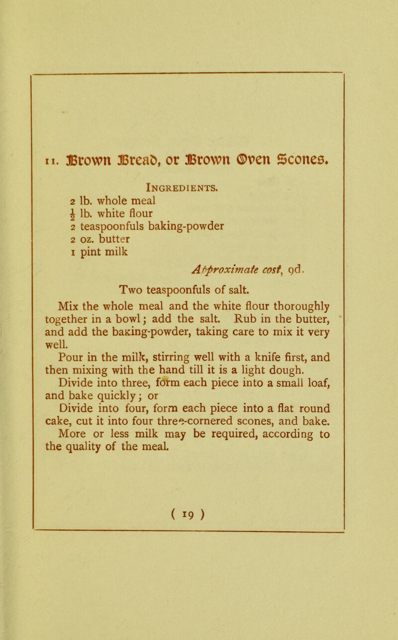 Ingredients. 2 lb. whole meal J lb. white flour 2 teaspoonfuls baking-powder 2 oz. butter I pint milk Af^proximate cost^ gd. Two teaspoonfuls of salt. Mix the whole meal and the white flour thoroughly together in a bowl; add the salt. Rub in the butter, * and add the baking-powder, taking care to mix it very well. Pour in the milk, stirring well with a knife first, and then mixing with the hand till it is a light dough. Divide into three, fcOrm each piece into a small loaf, and bake quickly; or Divide into four, form each piece into a flat round cake, cut it into four three-cornered scones, and bake. More or less milk may be required, according to the quality of the meal. ( 19 )