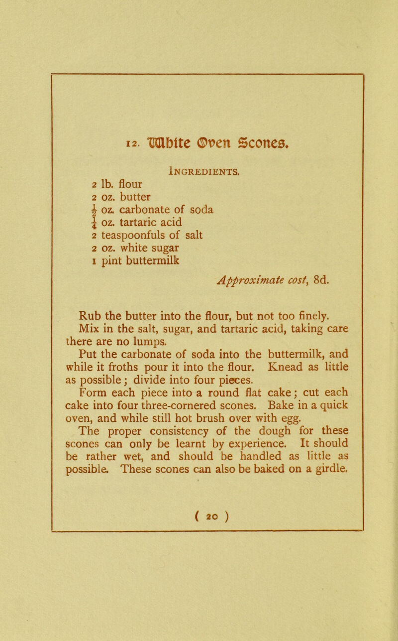 12- Mbtte ©ven Scones. Ingredients. 2 lb. flour 2 oz. butter J oz. carbonate of soda \ oz. tartaric acid 2 teaspoonfuls of salt 2 oz. white sugar I pint buttermilk Approximate cost, 8d. Rub the butter into the flour, but not too finely. Mix in the salt, sugar, and tartaric acid, taking care there are no lumps. Put the carbonate of soda into the buttermilk, and while it froths pour it into the flour. Knead as little as possible; divide into four pieces. Form each piece into a round flat cake; cut each cake into four three-cornered scones. Bake in a quick oven, and while still hot brush over with egg. The proper consistency of the dough for these scones can only be learnt by experience. It should be rather wet, and should be handled as little as possible. These scones can also be baked on a girdle.