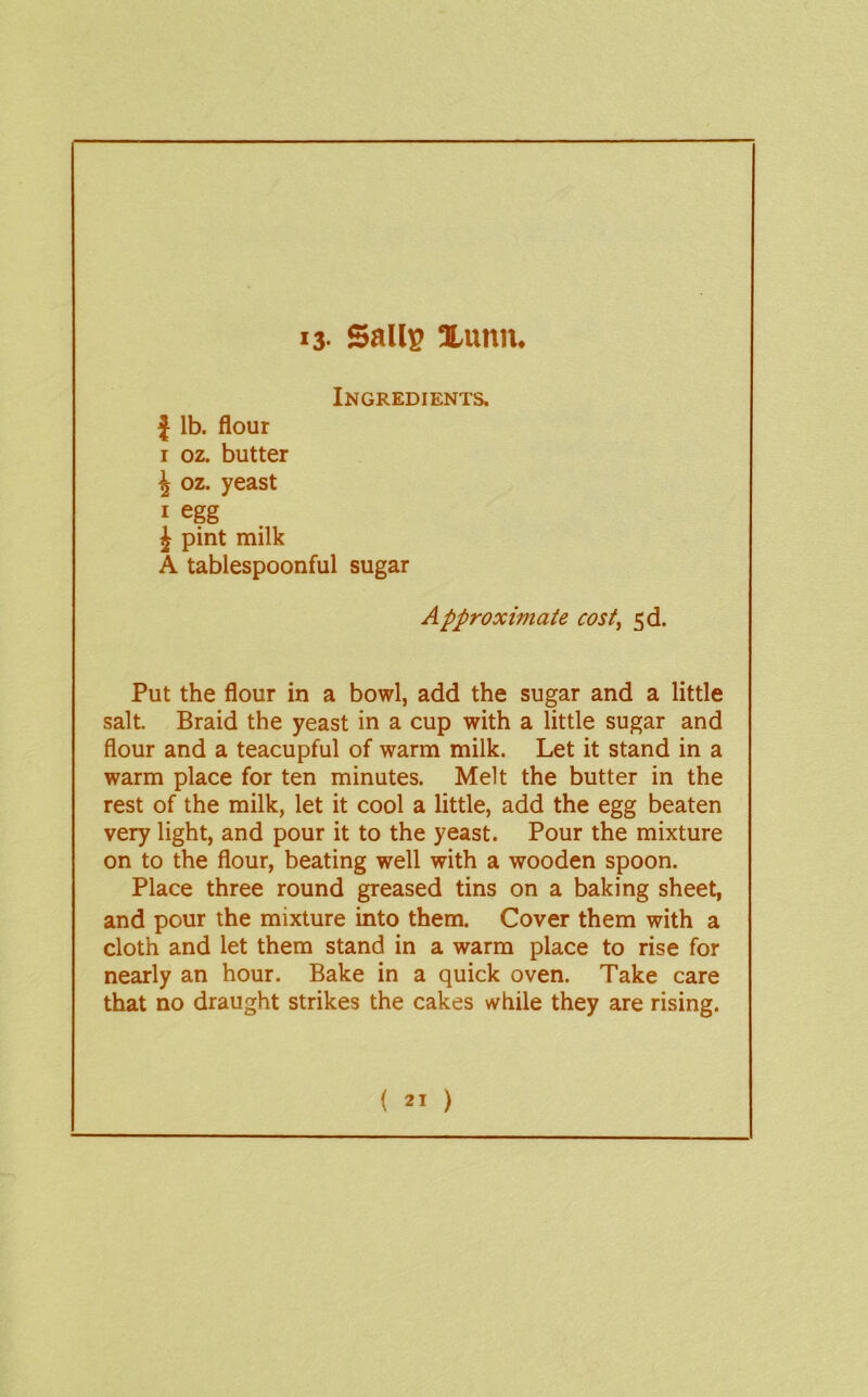 13- Sails 1-unn. Ingredients. J lb. flour I oz. butter i oz. yeast I egg J pint milk A tablespoonful sugar Approximate cost^ 5d. Put the flour in a bowl, add the sugar and a little salt. Braid the yeast in a cup with a little sugar and flour and a teacupful of warm milk. Let it stand in a warm place for ten minutes. Melt the butter in the rest of the milk, let it cool a little, add the egg beaten very light, and pour it to the yeast. Pour the mixture on to the flour, beating well with a wooden spoon. Place three round greased tins on a baking sheet, and pour the mixture into them. Cover them with a cloth and let them stand in a warm place to rise for nearly an hour. Bake in a quick oven. Take care that no draught strikes the cakes while they are rising.