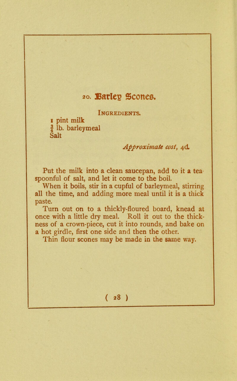Ingredients. I pint milk I lb. barley meal Salt Approximate cost, 4CL Put the milk into a clean saucepan, add to it a tea- spoonful of salt, and let it come to the boil. When it boils, stir in a cupful of barleymeal, stirring all the time, and adding more meal until it is a thick paste. Turn out on to a thickly-floured board, knead at once with a little dry meal. Roll it out to the thick- ness of a crown-piece, cut it into rounds, and bake on a hot girdle, first one side and then the other. Thin flour scones may be made in the same way. ( )