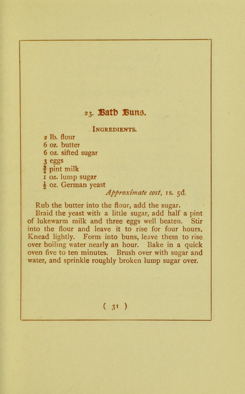 23- IBatb ®una. Ingredients. 2 lb. flour 6 oz. butter 6 oz. sifted sugar 3 eggs J pint milk I oz. lump sugar J oz. German yeast Approximate cost, is. 5d. Rub the butter into the flour, add the sugar. Braid the yeast with a little sugar, add half a pint of lukewarm milk and three eggs well beaten. Stir into the flour and leave it to rise for four hours. Knead lightly. Form into buns, leave them to rise over boiling water nearly an hour. Bake in a quick oven five to ten minutes. Brush over with sugar and water, and sprinkle roughly broken lump sugar over.