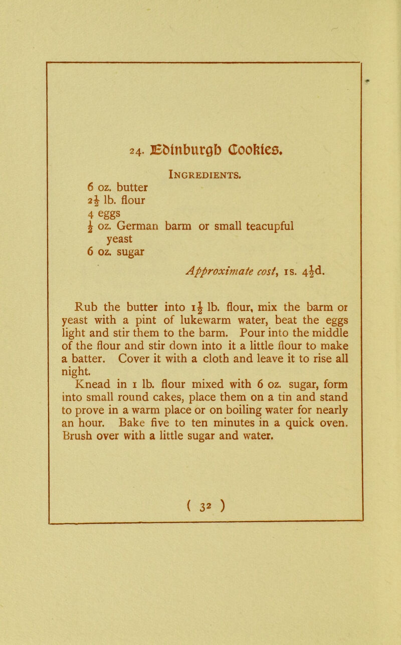 24- E&inbucgb doofites. Ingredients. 6 oz. butter 2^ lb. flour 4 eggs J oz. German barm or small teacupful yeast 6 oz. sugar Approximate cost^ is. 4|d. Rub the butter into i| lb. flour, mix the barm or yeast with a pint of lukewarm water, beat the eggs light and stir them to the barm. Pour into the middle of the flour and stir down into it a little flour to make a batter. Cover it with a cloth and leave it to rise all night. Knead in i lb. flour mixed with 6 oz. sugar, form into small round cakes, place them on a tin and stand to prove in a warm place or on boiling water for nearly an hour. Bake five to ten minutes in a quick oven. Brush over with a little sugar and water.