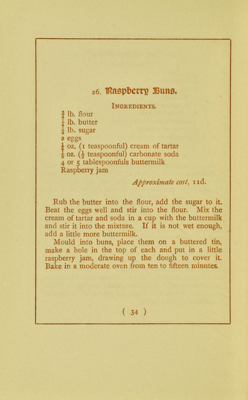 26. lRaspl)crrs ffiwns. Ingredients. I lb. flour J lb. butter 1 lb. sugar 2 eggs J oz. (i teaspoonful) cream of tartar J oz. (J teaspoonful) carbonate soda 4 or 5 tablespoonfuls buttermilk Raspberry jam Approximate costy nd. Rub the butter into the flour, add the sugar to it. Beat the eggs well and stir into the flour. Mix the cream of tartar and soda in a cup with the buttermilk and stir it into the mixture. If it is not wet enough, add a little more buttermilk. Mould into buns, place them on a buttered tin, make a hole in the top of each and put in a little raspberry jam, drawing up the dough to cover it. Bake in a moderate oven from ten to fifteen minutes.