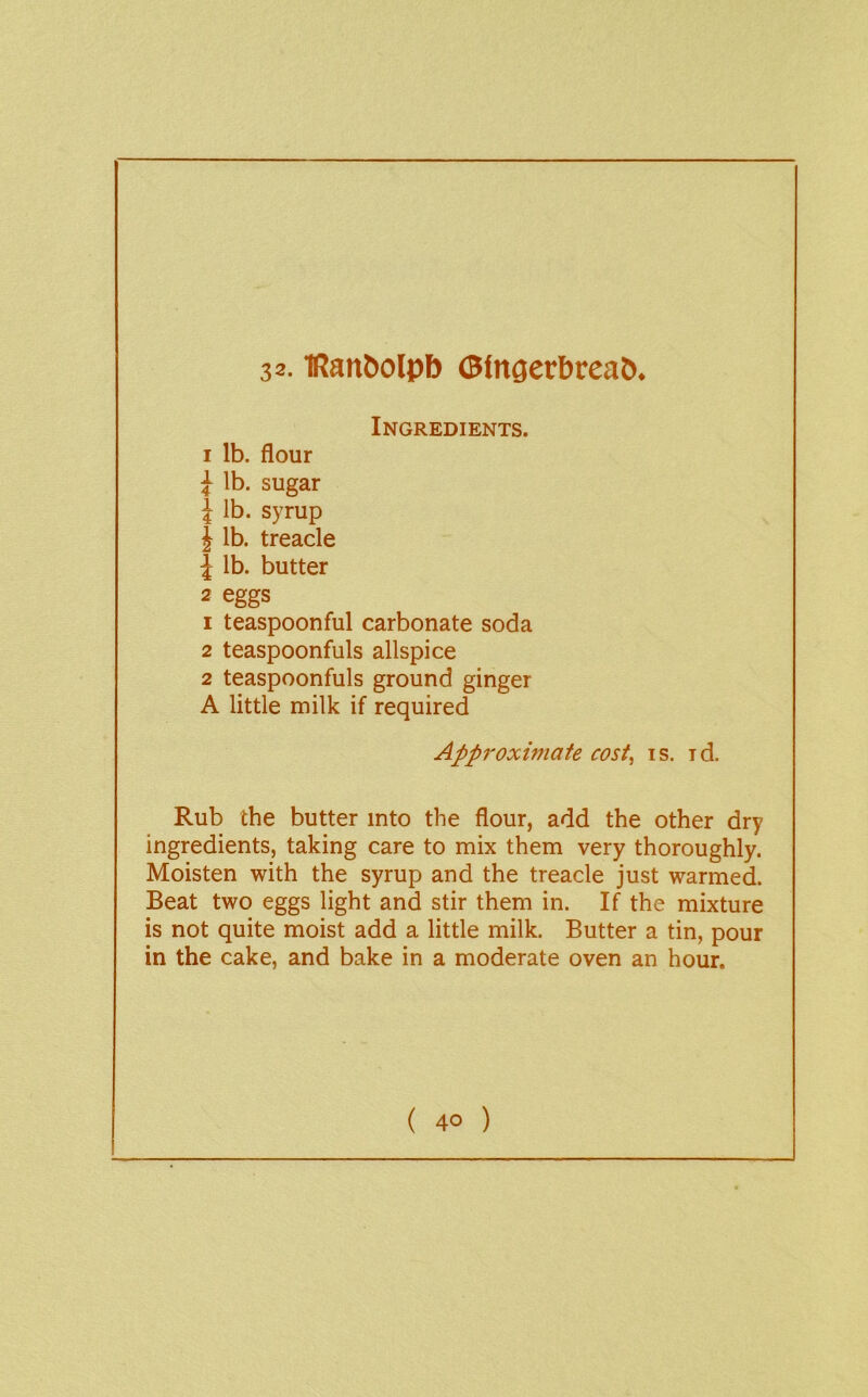 32.1Ran^olpb 0tn^erbreaC)* Ingredients. I lb. flour J lb. sugar j lb. syrup J lb. treacle 1 lb. butter 2 eggs 1 teaspoonful carbonate soda 2 teaspoonfuls allspice 2 teaspoonfuls ground ginger A little milk if required Appi'oximate cost, is. id. Rub the butter into the flour, add the other dry ingredients, taking care to mix them very thoroughly. Moisten with the syrup and the treacle just warmed. Beat two eggs light and stir them in. If the mixture is not quite moist add a little milk. Butter a tin, pour in the cake, and bake in a moderate oven an hour.