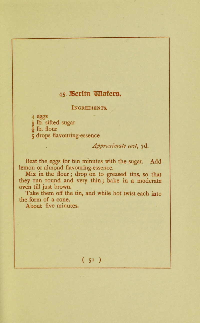 45- Berlin Mafcrs. Ingredients. 4 eggs !lb. sifted sugar lb. flour 5 drops flavouring-essence Approximate cost, yd. Beat the eggs for ten minutes with the sugar. Add lemon or almond flavouring-essence. Mix in the flour; drop on to greased tins, so that they run round and very thin; bake in a moderate oven till just brown. Take them off the tin, and while hot twist each into the form of a cone. About five minutes.