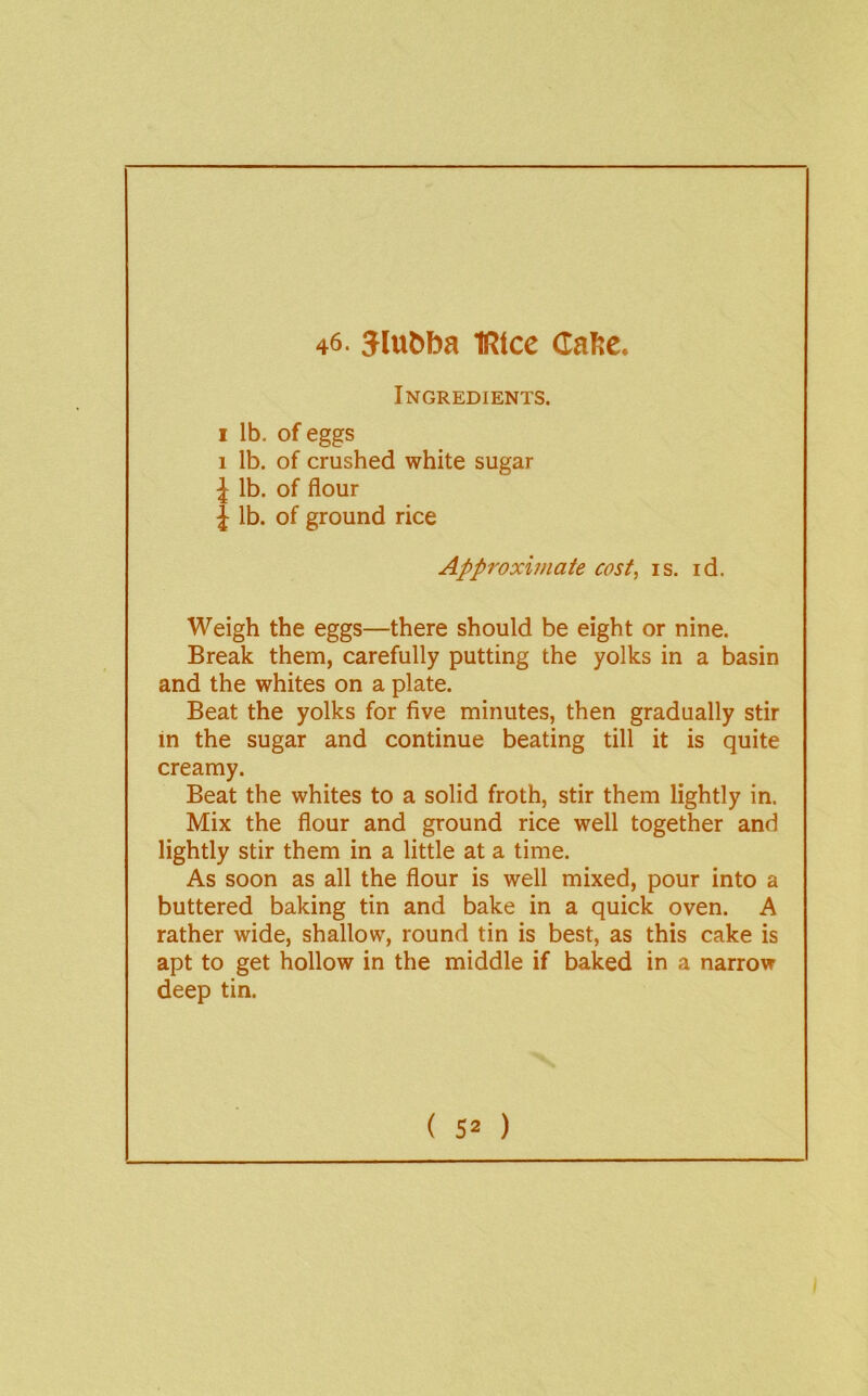 46. Jlubba IRice Caftc. Ingredients. I lb. of eggs 1 lb. of crushed white sugar J lb. of flour J lb. of ground rice Approximate cost, is. id. Weigh the eggs—there should be eight or nine. Break them, carefully putting the yolks in a basin and the whites on a plate. Beat the yolks for five minutes, then gradually stir in the sugar and continue beating till it is quite creamy. Beat the whites to a solid froth, stir them lightly in. Mix the flour and ground rice well together and lightly stir them in a little at a time. As soon as all the flour is well mixed, pour into a buttered baking tin and bake in a quick oven. A rather wide, shallow, round tin is best, as this cake is apt to get hollow in the middle if baked in a narrow deep tin.