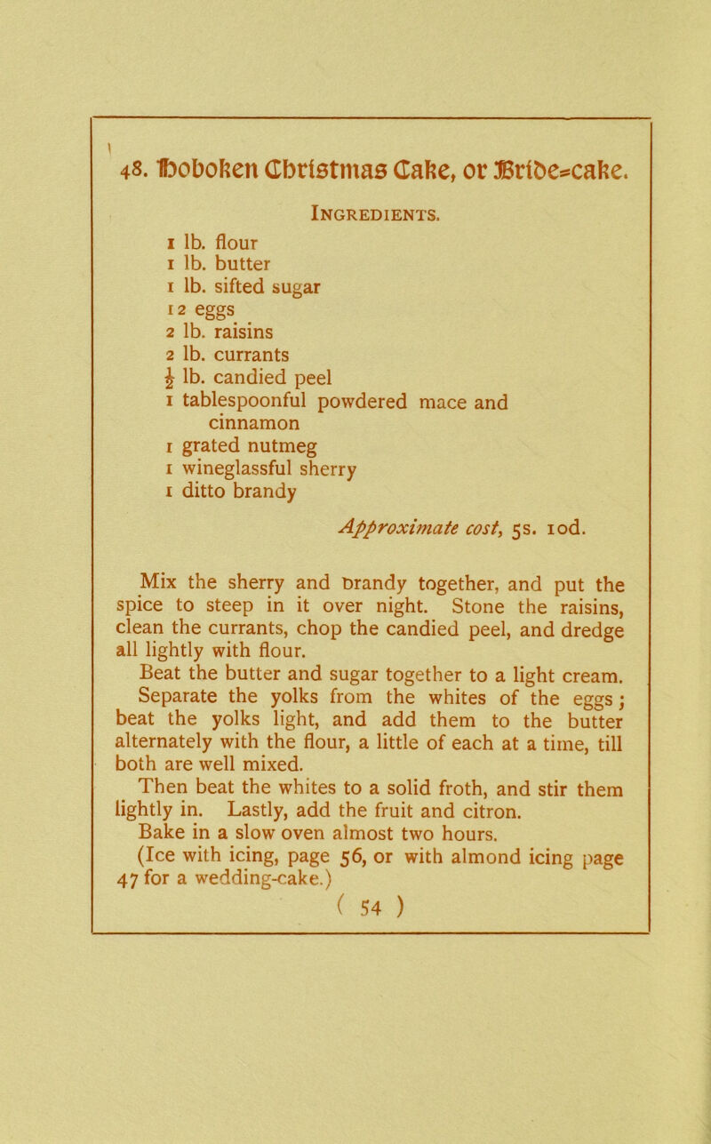 48. Iboboften Cbristmas CaRe, or 3Brit>c*cafie. Ingredients. I lb. flour I lb. butter 1 lb. sifted sugar 12 eggs ^ 2 lb. raisins 2 lb. currants J lb. candied peel I tablespoonful powdered mace and cinnamon I grated nutmeg I wineglassful sherry i ditto brandy Approximate cost, 5s. lod. Mix the sherry and Drandy together, and put the spice to steep in it over night. Stone the raisins, clean the currants, chop the candied peel, and dredge all lightly with flour. Beat the butter and sugar together to a light cream. Separate the yolks from the whites of the eggs; beat the yolks light, and add them to the butter alternately with the flour, a little of each at a time, till both are well mixed. Then beat the whites to a solid froth, and stir them lightly in. Lastly, add the fruit and citron. Bake in a slow oven almost two hours. (Ice with icing, page 56, or with almond icing page 47 for a wedding-cake.)