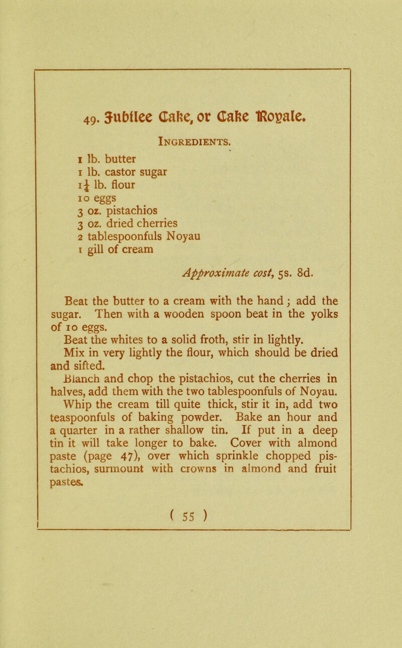 49- Jubilee Cafie, or Cahe IRogale. Ingredients. I lb. butter 1 lb. castor sugar ij lb. flour lo eggs 3 oz. pistachios 3 oz. dried cherries 2 tablespoonfuls Noyau i gill of cream Approximate cost, 5s. 8d. Beat the butter to a cream with the hand; add the sugar. Then with a wooden spoon beat in the yolks of 10 eggs. Beat the whites to a solid froth, stir in lightly. Mix in very lightly the flour, which should be dried and sifted. Blanch and chop the pistachios, cut the cherries in halves, add them with the two tablespoonfuls of Noyau. Whip the cream till quite thick, stir it in, add two teaspoonfuls of baking powder. Bake an hour and a quarter in a rather shallow tin. If put in a deep tin it will take longer to bake. Cover with almond paste (page 47), over which sprinkle chopped pis- tachios, surmount with crowns in almond and fruit pastes. I