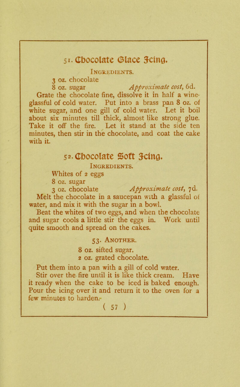 51-Cbocolate (Blacc Jctiig. Ingredients. 3 oz. chocolate 8 oz, sugar Approximate cost, 6d. Grate the chocolate fine, dissolve it in half a wine- glassful of cold water. Put into a brass pan 8 oz. of white sugar, and one gill of cold water. Let it boil about six minutes till thick, almost like strong glue. Take it off the fire. Let it stand at the side ten minutes, then stir in the chocolate, and coat the cake with it. 52.CbocoIatc Soft Jctnfl. Ingredients. Whites of 2 eggs 8 oz. sugar 3 oz. chocolate Approximate cost, 7d. Melt the chocolate in a saucepan with a glassful of water, and mix it with the sugar in a bowl. Beat the whites of two eggs, and when the chocolate and sugar cools a little stir the eggs in. Work until quite smooth and spread on the cakes. 53. Another. 8 oz. sifted sugar. 2 oz. grated chocolate. Put them into a pan with a gill of cold water. Stir over the fire until it is like thick cream. Have it ready when the cake to be iced is baked enough. Pour the icing over it and return it to the oven for a few minutes to harden.-