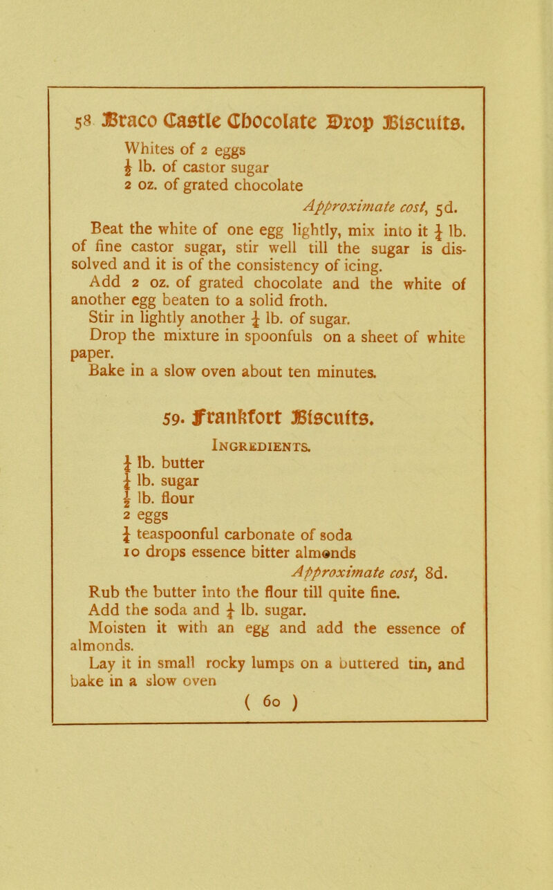 58 »raco dastle Cbocolate Drop 3Btscu(ts, Whites of 2 eggs J lb. of castor sugar 2 oz. of grated chocolate Approximate cost^ 5d. Beat the white of one egg lightly, mix into it \ lb. of fine castor sugar, stir well till the sugar is dis- solved and it is of the consistency of icing. Add 2 oz. of grated chocolate and the white of another egg beaten to a solid froth. Stir in lightly another ^ lb. of sugar. Drop the mixture in spoonfuls on a sheet of white paper. Bake in a slow oven about ten minutes. 59. fftanftfort JSiscutts. Ingredients. J lb. butter { lb. sugar 1 lb. flour 2 eggs J teaspoonful carbonate of soda 10 drops essence bitter almonds Approximate cost^ 8d. Rub the butter into the flour till quite fine. Add the soda and ^ lb. sugar. Moisten it with an egg and add the essence of almonds. Lay it in small rocky lumps on a buttered tin, and bake in a slow oven