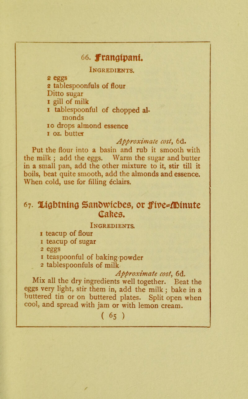 66. frangipani. Ingredients. 2 eggs 2 tablespoonfuls of flour Ditto sugar I gill of milk I tablespoonful of chopped al- monds 10 drops almond essence I oz. butter Approximate cosi^ 6d. Put the flour into a basin and rub it smooth with the milk ; add the eggs. Warm the sugar and butter in a small pan, add the other mixture to it, stir till it boils, beat quite smooth, add the almonds and essence. When cold, use for filling Eclairs. 67. Xlgbtnlng Sanbwlcbes, or f lve*/DMnute Caheo. Ingredients. I teacup of flour 1 teacup of sugar 2 eggs 1 teaspoonful of baking-powder 2 tablespoonfuls of milk Approximate cost, 6d. Mix all the dry ingredients well together. Beat the eggs very light, stir them in, add the milk; bake in a buttered tin or on buttered plates. Split open when cool, and spread with jam or with lemon cream.