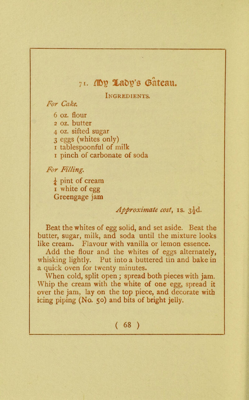 71. /in»B ©ateau. Ingredients. For Cake. 6 oz. flour 2 oz. butter 4 oz. sifted sugar 3 eggs (whites only) I tablespoonful of milk I pinch of carbonate of soda For Filling. ^ pint of cream I white of egg Greengage jam Approximate cost^ is. 3^d. Beat the whites of egg solid, and set aside. Beat the butter, sugar, milk, and soda until the mixture looks like cream. Flavour with vanilla or lemon essence. Add the flour and the whites of eggs alternately, whisking lightly. Put into a buttered tin and bake in a quick oven for twenty minutes. When cold, split open; spread both pieces with jam. Whip the cream with the white of one egg, spread it over the jam, lay on the top piece, and decorate with icing piping (No. 50) and bits of bright jelly.